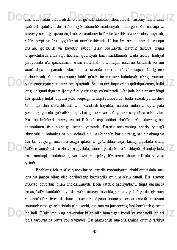 namunalaridan bahra olish, tabiat go‘zalliklaridan ilhomlanish, insoniy fazilatlarni
qadrlash qobiliyatidir. Bolaning kitobxonlik madaniyati, tabiatga mehr, musiqa va
tasviriy san’atga qiziqishi, teatr va madaniy tadbirlarda ishtiroki uni ruhiy boyitadi,
ichki   sezgi   va   his-tuyg‘ularini   noziklashtiradi.   U   har   bir   san’at   asarida   chuqur
ma’no,   go‘zallik   va   hayotiy   saboq   izlay   boshlaydi.   Estetik   tarbiya   orqali
o‘quvchilarda   mustaqil   fikrlash   qobiliyati   ham   shakllanadi.   Bola   ijodiy   faoliyat
jarayonida   o‘z   qarashlarini   erkin   ifodalash,   o‘z   nuqtai   nazarini   bildirish   va   uni
asoslashga   o‘rganadi.   Masalan,   u   rasmda   nimani   ifodalamoqchi   bo‘lganini
tushuntiradi,   she’r   mazmunini   tahlil   qiladi,   biror   asarni   baholaydi,   o‘ziga   yoqqan
yoki yoqmagan jihatlarni ochiq aytadi. Bu esa uni faqat eslab qolishga emas, balki
ongli   o‘rganishga   va  ijodiy  fikr   yuritishga   yo‘naltiradi.  Natijada  bolalar   atrofdagi
har qanday holat, buyum yoki voqeaga nafaqat funksional, balki estetik yondashuv
bilan   qarashni   o‘zlashtiradi.   Ular   kundalik   hayotda,   maktab   muhitida,   uyda   yoki
jamoat   joylarida   go‘zallikni   qadrlashga,   uni   yaratishga,   uni   saqlashga   intiladilar.
Bu   esa   bolalarda   hissiy   va   intellektual   uyg‘unlikni   shakllantirib,   ularning   har
tomonlama   rivojlanishiga   zamin   yaratadi.   Estetik   tarbiyaning   asosiy   yutug‘i
shundaki, u bolaning qalbini ochadi, uni har bir so‘z, har bir rang, har bir ohang va
har   bir   voqeaga   nisbatan   sezgir   qiladi.   U   go‘zallikni   faqat   tashqi   qiyofada   emas,
balki insoniylikda, mehrda, ezgulikda, samimiyatda ko‘ra boshlaydi. Bunday bola
esa   mustaqil,   mulohazali,   yaratuvchan,   ijobiy   fikrlovchi   shaxs   sifatida   voyaga
yetadi.
Boshlang‘ich   sinf   o‘quvchilarida   estetik   madaniyatni   shakllantirishda   ota-
ona   va   jamoa   bilan   olib   boriladigan   hamkorlik   muhim   o‘rin   tutadi.   Bu   jarayon
maktab   devorlari   bilan   cheklanmaydi.   Bola   estetik   qadriyatlarni   faqat   darslarda
emas, balki kundalik hayotda, ya’ni oilaviy muhitda, jamoaviy faoliyatda, ijtimoiy
munosabatlar   tizimida   ham   o‘rganadi.   Aynan   shuning   uchun   estetik   tarbiyani
samarali amalga oshirishda o‘qituvchi, ota-ona va jamoaning faol hamkorligi zarur
bo‘ladi.   O‘qituvchining   ota-onalar   bilan   olib   boradigan   izchil   va   maqsadli   ishlari
bola   tarbiyasida   katta   rol   o‘ynaydi.   Bu   hamkorlik   ota-onalarning   estetik   tarbiya
40 