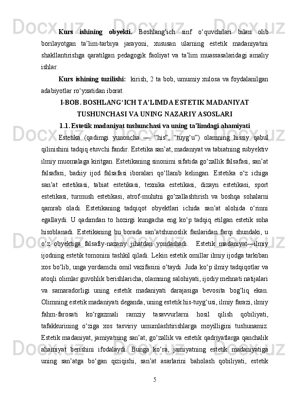 Kurs   ishining   obyekti.   Boshlang‘ich   sinf   o‘quvchilari   bilan   olib
borilayotgan   ta’lim-tarbiya   jarayoni,   xususan   ularning   estetik   madaniyatini
shakllantirishga   qaratilgan   pedagogik   faoliyat   va   ta’lim   muassasalaridagi   amaliy
ishlar.
Kurs ishining tuzilishi:    kirish, 2 ta bob, umumiy xulosa va foydalanilgan
adabiyotlar ro‘yxatidan iborat.
I-BOB.  BOSHLANG‘ICH TA’LIMDA ESTETIK MADANIYAT
TUSHUNCHASI VA UNING NAZARIY ASOSLARI
1.1.   Estetik madaniyat tushunchasi va uning ta’limdagi ahamiyati
Estetika   (qadimgi   yunoncha   —   “his”,   “tuyg‘u”)   olamning   hissiy   qabul
qilinishini tadqiq etuvchi fandir. Estetika san’at, madaniyat va tabiatning subyektiv
ilmiy muomalaga kiritgan. Estetikaning sinonimi sifatida go‘zallik falsafasi, san’at
falsafasi,   badiiy   ijod   falsafasi   iboralari   qo‘llanib   kelingan.   Estetika   o‘z   ichiga
san’at   estetikasi,   tabiat   estetikasi,   texnika   estetikasi,   dizayn   estetikasi,   sport
estetikasi,   turmush   estetikasi,   atrof-muhitni   go‘zallashtirish   va   boshqa   sohalarni
qamrab   oladi.   Estetikaning   tadqiqot   obyektlari   ichida   san’at   alohida   o‘rinni
egallaydi.   U   qadimdan   to   hozirgi   kungacha   eng   ko‘p   tadqiq   etilgan   estetik   soha
hisoblanadi.   Estetikaning   bu   borada   san’atshunoslik   fanlaridan   farqi   shundaki,   u
o‘z   obyektiga   falsafiy-nazariy   jihatdan   yondashadi.     Estetik   madaniyat—ilmiy
ijodning estetik tomonini tashkil qiladi. Lekin estetik omillar ilmiy ijodga tarkiban
xos bo‘lib, unga yordamchi omil vazifasini o‘taydi. Juda ko‘p ilmiy tadqiqotlar va
atoqli olimlar guvohlik berishlaricha, olamning salohiyati, ijodiy mehnati natijalari
va   samaradorligi   uning   estetik   madaniyati   darajasiga   bevosita   bog‘liq   ekan.
Olimning estetik madaniyati deganda, uning estetik his-tuyg‘usi, ilmiy farazi, ilmiy
fahm-farosati   ko‘rgazmali   ramziy   tasavvurlarni   hosil   qilish   qobiliyati,
tafakkurining   o‘ziga   xos   tasviriy   umumlashtirishlarga   moyilligini   tushunamiz.
Estetik madaniyat, jamiyatning san’at, go‘zallik va estetik qadriyatlarga qanchalik
ahamiyat   berishini   ifodalaydi.   Bunga   ko‘ra,   jamiyatning   estetik   madaniyatiga
uning   san’atga   bo‘gan   qiziqishi,   san’at   asarlarini   baholash   qobiliyati,   estetik
5 