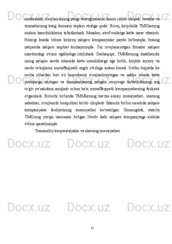 moslashadi, rivojlanishning yangi strategiyalarini doimo ishlab chiqadi, tovarlar va
xizmatlarning   keng   doirasini   taqdim   etishga   qodir.   Biroq,  ko'pchilik   TMKlarning
muhim   kamchiliklarini   ta'kidlashadi.   Masalan,   atrof-muhitga   katta   zarar   etkazish.
Hozirgi   kunda   tobora   ko'proq   xalqaro   kompaniyalar   paydo   bo'lmoqda,   buning
natijasida   xalqaro   raqobat   kuchaymoqda.   Tez   rivojlanayotgan   firmalar   xalqaro
maydondagi   o'rnini   egallashga   intilishadi.   Darhaqiqat,   TMMlarning   shakllanishi
uning   xalqaro   savdo   sohasida   katta   ustunliklarga   ega   bo'lib,   ko'plab   siyosiy   va
savdo to'siqlarini  muvaffaqiyatli engib o'tishiga imkon beradi. Ushbu hujjatda bir
necha   yillardan   beri   o'z   bizneslarini   rivojlantirayotgan   va   ushbu   sohada   katta
yutuqlarga   erishgan   va   kompaniyaning   xalqaro   miqyosga   ko'tarilishining   eng
to'g'ri yo'nalishini  aniqlash uchun ba'zi  muvaffaqiyatli kompaniyalarning faoliyati
o'rganiladi.   Birinchi   bo'limda   TMMlarning   barcha   asosiy   xususiyatlari,   ularning
sabablari, rivojlanish bosqichlari ko'rib chiqiladi. Ikkinchi bo'lim misolida xalqaro
kompaniyalar   faoliyatining   xususiyatlari   ko'rsatilgan.   Shuningdek,   etakchi
TMKning   yorqin   namunasi   bo'lgan   Nestle   kabi   xalqaro   kompaniyaga   alohida
e'tibor qaratilmoqda. 
Transmilliy korporatsiyalar va ularning xususiyatlari
11 