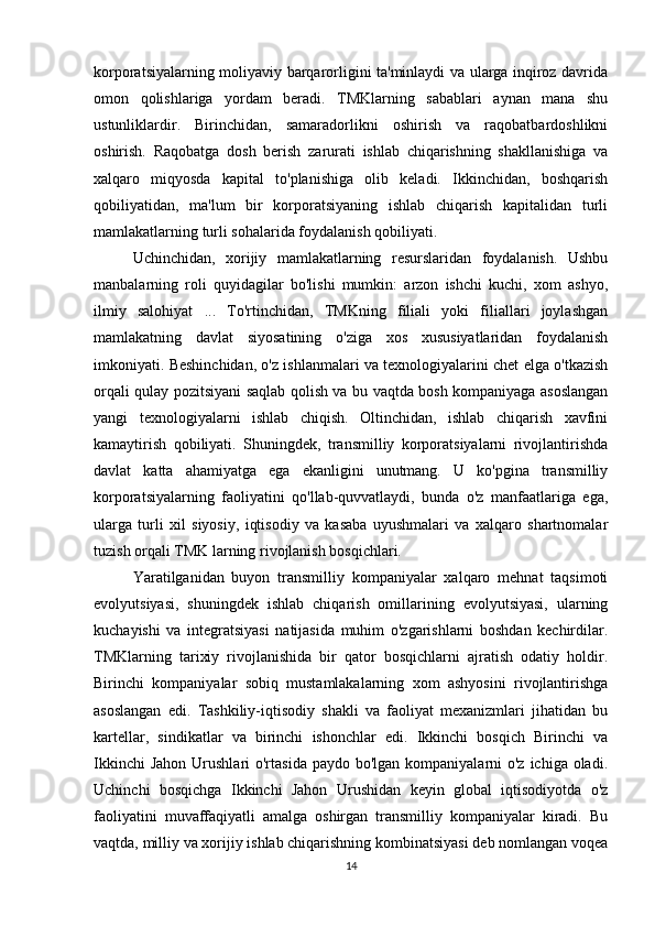korporatsiyalarning moliyaviy barqarorligini ta'minlaydi va ularga inqiroz davrida
omon   qolishlariga   yordam   beradi.   TMKlarning   sabablari   aynan   mana   shu
ustunliklardir.   Birinchidan,   samaradorlikni   oshirish   va   raqobatbardoshlikni
oshirish.   Raqobatga   dosh   berish   zarurati   ishlab   chiqarishning   shakllanishiga   va
xalqaro   miqyosda   kapital   to'planishiga   olib   keladi.   Ikkinchidan,   boshqarish
qobiliyatidan,   ma'lum   bir   korporatsiyaning   ishlab   chiqarish   kapitalidan   turli
mamlakatlarning turli sohalarida foydalanish qobiliyati. 
Uchinchidan,   xorijiy   mamlakatlarning   resurslaridan   foydalanish.   Ushbu
manbalarning   roli   quyidagilar   bo'lishi   mumkin:   arzon   ishchi   kuchi,   xom   ashyo,
ilmiy   salohiyat   ...   To'rtinchidan,   TMKning   filiali   yoki   filiallari   joylashgan
mamlakatning   davlat   siyosatining   o'ziga   xos   xususiyatlaridan   foydalanish
imkoniyati. Beshinchidan, o'z ishlanmalari va texnologiyalarini chet elga o'tkazish
orqali qulay pozitsiyani saqlab qolish va bu vaqtda bosh kompaniyaga asoslangan
yangi   texnologiyalarni   ishlab   chiqish.   Oltinchidan,   ishlab   chiqarish   xavfini
kamaytirish   qobiliyati.   Shuningdek,   transmilliy   korporatsiyalarni   rivojlantirishda
davlat   katta   ahamiyatga   ega   ekanligini   unutmang.   U   ko'pgina   transmilliy
korporatsiyalarning   faoliyatini   qo'llab-quvvatlaydi,   bunda   o'z   manfaatlariga   ega,
ularga   turli   xil   siyosiy,   iqtisodiy   va   kasaba   uyushmalari   va   xalqaro   shartnomalar
tuzish orqali  TMK larning rivojlanish bosqichlari.
Yaratilganidan   buyon   transmilliy   kompaniyalar   xalqaro   mehnat   taqsimoti
evolyutsiyasi,   shuningdek   ishlab   chiqarish   omillarining   evolyutsiyasi,   ularning
kuchayishi   va   integratsiyasi   natijasida   muhim   o'zgarishlarni   boshdan   kechirdilar.
TMKlarning   tarixiy   rivojlanishida   bir   qator   bosqichlarni   ajratish   odatiy   holdir.
Birinchi   kompaniyalar   sobiq   mustamlakalarning   xom   ashyosini   rivojlantirishga
asoslangan   edi.   Tashkiliy-iqtisodiy   shakli   va   faoliyat   mexanizmlari   jihatidan   bu
kartellar,   sindikatlar   va   birinchi   ishonchlar   edi.   Ikkinchi   bosqich   Birinchi   va
Ikkinchi  Jahon  Urushlari  o'rtasida paydo bo'lgan  kompaniyalarni  o'z ichiga oladi.
Uchinchi   bosqichga   Ikkinchi   Jahon   Urushidan   keyin   global   iqtisodiyotda   o'z
faoliyatini   muvaffaqiyatli   amalga   oshirgan   transmilliy   kompaniyalar   kiradi.   Bu
vaqtda, milliy va xorijiy ishlab chiqarishning kombinatsiyasi deb nomlangan voqea
14 