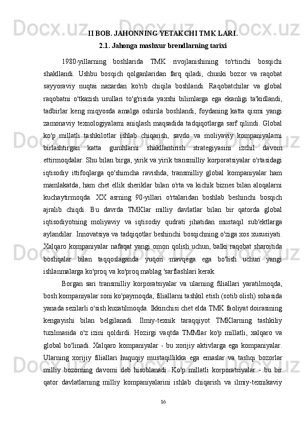 II BOB. JAHONNING YETAKCHI TMK LARI.
2.1. Jahonga mashxur brendlarning tarixi
1980-yillarning   boshlarida   TMK   rivojlanishining   to'rtinchi   bosqichi
shakllandi.   Ushbu   bosqich   qolganlaridan   farq   qiladi,   chunki   bozor   va   raqobat
sayyoraviy   nuqtai   nazardan   ko'rib   chiqila   boshlandi.   Raqobatchilar   va   global
raqobatni   o'tkazish   usullari   to'g'risida   yaxshi   bilimlarga   ega   ekanligi   ta'kidlandi,
tadbirlar   keng   miqyosda   amalga   oshirila   boshlandi,   foydaning   katta   qismi   yangi
zamonaviy  texnologiyalarni   aniqlash  maqsadida  tadqiqotlarga  sarf   qilindi. Global
ko'p   millatli   tashkilotlar   ishlab   chiqarish,   savdo   va   moliyaviy   kompaniyalarni
birlashtirgan   katta   guruhlarni   shakllantirish   strategiyasini   izchil   davom
ettirmoqdalar. Shu bilan birga, yirik va yirik transmilliy korporatsiyalar o'rtasidagi
iqtisodiy   ittifoqlarga   qo'shimcha   ravishda,   transmilliy   global   kompaniyalar   ham
mamlakatda, ham  chet  ellik sheriklar  bilan o'rta va kichik biznes  bilan aloqalarni
kuchaytirmoqda.   XX   asrning   90-yillari   o'rtalaridan   boshlab   beshinchi   bosqich
ajralib   chiqdi.   Bu   davrda   TMKlar   milliy   davlatlar   bilan   bir   qatorda   global
iqtisodiyotning   moliyaviy   va   iqtisodiy   qudrati   jihatidan   mustaqil   sub'ektlarga
aylandilar. Innovatsiya va tadqiqotlar beshinchi bosqichning o'ziga xos xususiyati.
Xalqaro kompaniyalar  nafaqat  yangi  omon qolish  uchun, balki  raqobat  sharoitida
boshqalar   bilan   taqqoslaganda   yuqori   mavqega   ega   bo'lish   uchun   yangi
ishlanmalarga ko'proq va ko'proq mablag 'sarflashlari kerak. 
Borgan   sari   transmilliy   korporatsiyalar   va   ularning   filiallari   yaratilmoqda,
bosh kompaniyalar soni ko'paymoqda, filiallarni tashkil etish (sotib olish) sohasida
yanada sezilarli o'sish kuzatilmoqda. Ikkinchisi chet elda TMK faoliyat doirasining
kengayishi   bilan   belgilanadi.   Ilmiy-texnik   taraqqiyot   TMKlarning   tashkiliy
tuzilmasida   o'z   izini   qoldirdi.   Hozirgi   vaqtda   TMMlar   ko'p   millatli,   xalqaro   va
global   bo'linadi.   Xalqaro   kompaniyalar   -   bu   xorijiy   aktivlarga   ega   kompaniyalar.
Ularning   xorijiy   filiallari   huquqiy   mustaqillikka   ega   emaslar   va   tashqi   bozorlar
milliy   bozorning   davomi   deb   hisoblanadi.   Ko'p   millatli   korporatsiyalar   -   bu   bir
qator   davlatlarning   milliy   kompaniyalarini   ishlab   chiqarish   va   ilmiy-texnikaviy
16 