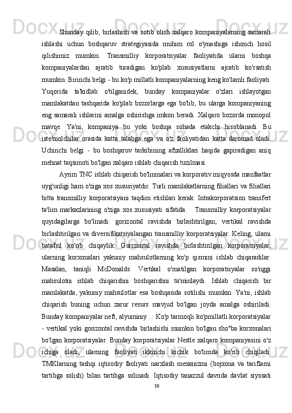 Shunday  qilib,   birlashish   va  sotib   olish   xalqaro  kompaniyalarning  samarali
ishlashi   uchun   boshqaruv   strategiyasida   muhim   rol   o'ynashiga   ishonch   hosil
qilishimiz   mumkin.   Transmilliy   korporatsiyalar   faoliyatida   ularni   boshqa
kompaniyalardan   ajratib   turadigan   ko'plab   xususiyatlarni   ajratib   ko'rsatish
mumkin. Birinchi belgi - bu ko'p millatli kompaniyalarning keng ko'lamli faoliyati.
Yuqorida   ta'kidlab   o'tilganidek,   bunday   kompaniyalar   o'zlari   ishlayotgan
mamlakatdan   tashqarida   ko'plab   bozorlarga   ega   bo'lib,   bu   ularga   kompaniyaning
eng samarali ishlarini amalga oshirishga imkon beradi. Xalqaro bozorda monopol
mavqe.   Ya'ni,   kompaniya   bu   yoki   boshqa   sohada   etakchi   hisoblanadi.   Bu
iste'molchilar   orasida   katta   talabga   ega   va   o'z   faoliyatidan   katta   daromad   oladi.
Uchinchi   belgi   -   bu   boshqaruv   tarkibining   afzalliklari   haqida   gapiradigan   aniq
mehnat taqsimoti bo'lgan xalqaro ishlab chiqarish tuzilmasi. 
Ayrim TNC ishlab chiqarish bo'linmalari va korporativ miqyosda manfaatlar
uyg'unligi ham o'ziga xos xususiyatdir. Turli mamlakatlarning filiallari va filiallari
bitta   transmilliy   korporatsiyani   taqdim   etishlari   kerak.   Intrakorporatsion   transfert
ta'lim   markazlarining   o'ziga   xos   xususiyati   sifatida.       Transmilliy   korporatsiyalar
quyidagilarga   bo'linadi:   gorizontal   ravishda   birlashtirilgan,   vertikal   ravishda
birlashtirilgan va diversifikatsiyalangan transmilliy korporatsiyalar. Keling, ularni
batafsil   ko'rib   chiqaylik:   Gorizontal   ravishda   birlashtirilgan   korporatsiyalar,
ularning   korxonalari   yakuniy   mahsulotlarning   ko'p   qismini   ishlab   chiqaradilar.
Masalan,   taniqli   McDonalds.   Vertikal   o'rnatilgan   korporatsiyalar   so'nggi
mahsulotni   ishlab   chiqarishni   boshqarishni   ta'minlaydi.   Ishlab   chiqarish   bir
mamlakatda,   yakuniy   mahsulotlar   esa   boshqasida   sotilishi   mumkin.   Ya'ni,   ishlab
chiqarish   buning   uchun   zarur   resurs   mavjud   bo'lgan   joyda   amalga   oshiriladi.
Bunday kompaniyalar neft, alyuminiy ... Ko'p tarmoqli ko'pmillatli korporatsiyalar
- vertikal  yoki gorizontal  ravishda birlashishi  mumkin bo'lgan sho''ba  korxonalari
bo'lgan korporatsiyalar.  Bunday korporatsiyalar  Nestle xalqaro kompaniyasini  o'z
ichiga   oladi,   ularning   faoliyati   ikkinchi   kichik   bo'limda   ko'rib   chiqiladi.
TMKlarning   tashqi   iqtisodiy   faoliyati   narxlash   mexanizmi   (bojxona   va   tariflarni
tartibga   solish)   bilan   tartibga   solinadi.   Iqtisodiy   tanazzul   davrida   davlat   siyosati
18 