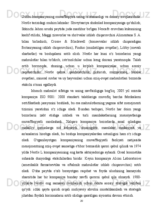 Ushbu kompaniyaning muvaffaqiyati uning to'xtamasligi va doimiy rivojlanishida.
Nestle tarixidagi muhim lahzalar: Shveytsariya shokolad kompaniyasiga qo'shilish;
Ikkinchi Jahon urushi paytida juda mashhur bo'lgan Nescafe eruvchan kukunining
kashf etilishi; Maggi ziravorlar va sho'rvalar ishlab chiqaruvchisi Alimentana S. A.
bilan   birlashish;   Crosse   &   Blackwell   (konservalar   ishlab   chiqaradigan
Britaniyaning ishlab chiqaruvchisi), Findus (muzlatilgan ovqatlar), Libby (mevali
sharbatlar)   va   boshqalarni   sotib   olish.   Nestle   har   kuni   o'z   bozorlarini   yangi
mahsulotlar   bilan   to'ldirib,   iste'molchilar   uchun   keng   doirani   yaratmoqda.   Talab
ortib   bormoqda,   shuning   uchun   u   ko'plab   kompaniyalar   uchun   asosiy
raqobatchidir.   Nestle   qahva,   qandolatchilik,   pishirish,   muzqaymoq,   bolalar
ovqatlari, mineral suvlar va uy hayvonlari uchun oziq-ovqat mahsulotlari bozorida
etakchi o'rinni egallaydi.
Ishonch   mahsulot   sifatiga   va   uning   xavfsizligiga   bog'liq.   2005   yil   oxirida
kompaniya   ISO   9001:   2000   standarti   talablariga   muvofiq   barcha   fabrikalarni
sertifikatlash jarayonini boshladi, bu esa mahsulotlarning yagona sifat menejmenti
tizimini   yaratishni   o'z   ichiga   oladi.   Bundan   tashqari,   Nestle   har   doim   yangi
bozorlarni   zabt   etishga   intiladi   va   turli   mamlakatlarning   xususiyatlariga
muvaffaqiyatli   moslashadi.   Xalqaro   kompaniya   bozorlarda   amal   qiladigan
mahalliy   qonunlarga   zid   kelmaydi,   shuningdek,   mamlakat   madaniyati   va
an'analarini hisobga oladi, bu boshqa kompaniyalardan ustunligini ham o'z ichiga
oladi.   O'rganilayotgan   kompaniyaning   muvaffaqiyatli   faoliyati   natijasida
menejmentning oziq-ovqat sanoatiga e'tibor bermaslik qarori qabul qilindi va 1974
yilda Nestle  L kompaniyasining  eng katta aktsiyadoriga aylandi.   Oreal  kosmetika
sohasida   dunyodagi   etakchilardan   biridir.   Keyin   kompaniya   Alcon   Laboratories
(amerikalik   farmatsevtika   va   oftalmik   mahsulotlar   ishlab   chiqaruvchisi)   sotib
oladi.   O'sha   paytda   o'sib   borayotgan   raqobat   va   foyda   ulushining   kamayishi
sharoitida   har   bir   kompaniya   bunday   xavfli   qarorni   qabul   qila   olmaydi.   1980-
yillarda   Nestle   eng   samarali   rivojlanish   uchun   ikkita   asosiy   strategik   vazifani
qo'ydi:   ichki   qayta   qurish   orqali   moliyaviy   ahvolni   mustahkamlash   va   strategik
jihatdan foydali korxonalarni sotib olishga qaratilgan siyosatni davom ettirish. 
20 