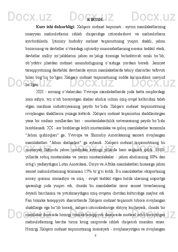 KIRISH.
Kurs   ishi   dolzarbligi:   Xalqaro   mehnat   taqsimoti   -   ayrim   mamlakatlarning
muayyan   mahsulotlarini   ishlab   chiqarishga   ixtisoslashuvi   va   mahsulotlarni
ayirboshlashi.   Ijtimoiy   hududiy   mehnat   taqsimotining   yuqori   shakli,   jahon
bozorining va davlatlar o rtasidagi iqtisodiy munosabatlarning asosini tashkil etadi,ʻ
davlatlar   milliy   xo jaliklarini   jahon   xo jaligi   tizimiga   birlashtirish   omili   bo lib,	
ʻ ʻ ʻ
ob yektiv   jihatdan   mehnat   unumdorligining   o sishiga   yordam   beradi.   Jamiyat	
ʼ ʻ
taraqqiyotining dastlabki davrlarida ayrim mamlakatlarda tabiiy sharoitlar tafovuti
bilan   bog liq   bo lgan   Xalqaro   mehnat   taqsimotining   sodda   ko rinishlari   mavjud	
ʻ ʻ ʻ
bo lgan. 	
ʻ
XIX   -   asrning   o rtalaridan   Yevropa   mamlakatlarida   juda   katta   miqdordagi	
ʻ
xom ashyo, tez o sib borayotgan shahar  aholisi uchun oziq-ovqat keltirishni talab	
ʻ
etgan   mashina   industriyasining   paydo   bo lishi   Xalqaro   mehnat   taqsimotitning	
ʻ
rivojlangan shakllarini yuzaga keltirdi. Xalqaro mehnat taqsimotini shakllantirgan
yana   bir   muhim   omillardan   biri   -   mustamlakachilik   sistemasining   paydo   bo lishi	
ʻ
hisoblanadi. XX - asr boshlariga kelib mustamlaka va qoloq mamlakatlar tamomila
"Jahon   qishloqlari"   ga,   Yevropa   va   Shimoliy   Amerikaning   sanoati   rivojlangan
mamlakatlari   "Jahon   shaharlari"   ga   aylandi.   Xalqaro   mehnat   taqsimotitning   bu
xususiyati   Ikkinchi   jahon   urushidan   keyingi   yillarda   ham   saqlanib   qoldi.   1960-
yillarda   sobiq   mustamlaka   va   yarim   mustamlakalar   -   jahon   aholisining   80%   dan
ortig i yashaydigan Lotin Amerikasi, Osiyo va Afrika mamlakatlari hissasiga jahon	
ʻ
sanoat mahsulotlarining taxminan 15% to g ri keldi. Bu mamlakatlar eksportining	
ʻ ʻ
asosiy   qismini   xomashyo   va   oziq   -   ovqat   tashkil   etgan   holda   ularning   importga
qaramligi   juda   yuqori   edi,   chunki   bu   mamlakatlar   zarur   sanoat   tovarlarining
deyarli barchasini va yetishmaydigan oziq-ovqatni chetdan keltirishga majbur edi.
Fan texnika taraqqiyoti sharoitlarida Xalqaro mehnat taqsimoti tobora rivojlangan
shakllarga ega bo lib boradi, xalqaro ixtisoslashuvga ehtiyoj kuchayadi, chunki bir	
ʻ
mamlakat doirasida hozirgi texnika taraqqiyoti darajasida muttasil ortib borayotgan
mahsulotlarning   barcha   turini   keng   miqyosda   ishlab   chiqarish   mumkin   emas.
Hozirgi Xalqaro mehnat taqsimotining xususiyati - rivojlanayotgan va rivojlangan
3 