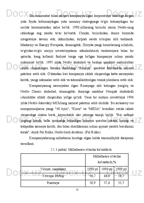 Shu munosabat bilan xalqaro kompaniya ilgari korporatsiya tarkibiga kirgan
yoki   foyda   keltirmaydigan   yoki   umumiy   strategiyaga   to'g'ri   kelmaydigan   bir
nechta   korxonalardan   xalos   bo'ldi.   1990-yillarning   birinchi   yarmi   Nestle-ning
ishlashiga   eng   yaxshi   ta'sir   ko'rsatdi.   Chunki,   birinchidan,   dunyo   bozorida
integratsiya   davom   etdi,   ikkinchidan,   ko'plab   savdo   to'siqlari   olib   tashlandi.
Markaziy va Sharqiy Evropada, shuningdek, Xitoyda yangi bozorlarning ochilishi,
to'g'ridan-to'g'ri   xorijiy   investitsiyalarni   erkinlashtirish   tendentsiyasi   bilan   bir
qatorda,   keng   ko'lamli   faoliyat   turiga   ega   bo'lgan   kompaniya   uchun   yaxshi
imkoniyat   bo'ldi.   1995   yilda   Nestle   shokolad   va   boshqa   qandolat   mahsulotlari
ishlab   chiqaradigan   Samara   shahridagi   "Rossiya"   qandolat   fabrikasida   nazorat
paketini sotib oldi. O'shandan beri kompaniya ishlab chiqarishga katta sarmoyalar
kiritdi, yangi uskunalar sotib oldi va takomillashtirilgan texnik jihozlarni sotib oldi.
Kompaniyaning   sarmoyalari   ilgari   Rossiyaga   olib   kelingan   yong'oq   va
Nestle   Classic   shokolad,   shuningdek,   dunyoga   mashhur   Nesquik   shokoladli
ichimliklar   ishlab   chiqarishni   yo'lga   qo'ydi.   Yana   bir   muhim   investitsiya   1996
yilda Nestle-Jukovskiy MChJning nazorat paketini sotib olishdir. Bu an'anaviy rus
muzqaymoqlarini   yangi   "48   tiyin",   "Kimo"   va   "MEGA"   brendlari   ostida   ishlab
chiqarishga   imkon   berdi,   keyinchalik   ular   jahonga   taniqli   bo'ldi.   "Biz   nafaqat
bugungi   kunda,   balki   qimmatga   tushadigan   biznesni   qurishni   istasak,   hozirgi   va
kelajakka sarmoya kiritib, shu bilan sheriklarimiz uchun qiymat yaratib berishimiz
kerak", deydi Pol Bulke, Nestle bosh direktori. (Pol Bulke).
Kompaniyalarning millatlarini  hisobga olgan  holda  transmilliylik darajasini
tavsiflash.
2.1.1-jadval.  Millatlararo o'rtacha ko'rsatkich .
Millatlararo o'rtacha
ko'rsatkich,%
Viloyat, mamlakat 1990 yil 1995 yil 1999 yil
Yevropa Ittifoqi 56,7 66,0 58,7
Frantsiya 50,9 57,6 55,7
21 