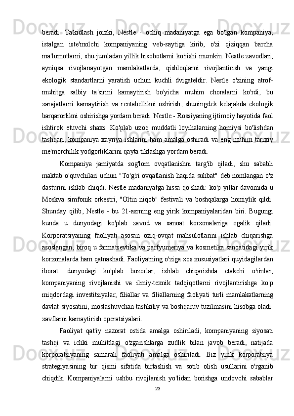 beradi .   Ta ' kidlash   joizki ,   Nestle   -   ochiq   madaniyatga   ega   bo ' lgan   kompaniya ,
istalgan   iste ' molchi   kompaniyaning   veb - saytiga   kirib ,   o ' zi   qiziqqan   barcha
ma ' lumotlarni ,   shu   jumladan   yillik   hisobotlarni   ko ' rishi   mumkin .   Nestle   zavodlari ,
ayniqsa   rivojlanayotgan   mamlakatlarda ,   qishloqlarni   rivojlantirish   va   yangi
ekologik   standartlarni   yaratish   uchun   kuchli   dvigateldir .   Nestle   o ' zining   atrof -
muhitga   salbiy   ta ' sirini   kamaytirish   bo ' yicha   muhim   choralarni   ko ' rdi ,   bu
xarajatlarni   kamaytirish   va   rentabellikni   oshirish ,   shuningdek   kelajakda   ekologik
barqarorlikni   oshirishga   yordam   beradi .  Nestle  -  Rossiyaning   ijtimoiy   hayotida   faol
ishtirok   etuvchi   shaxs .   Ko ' plab   uzoq   muddatli   loyihalarning   homiysi   bo ' lishdan
tashqari ,   kompaniya   xayriya   ishlarini   ham   amalga   oshiradi   va   eng   muhim   tarixiy
me ' morchilik   yodgorliklarini   qayta   tiklashga   yordam   beradi . 
Kompaniya   jamiyatda   sog ' lom   ovqatlanishni   targ ' ib   qiladi ,   shu   sababli
maktab   o ' quvchilari   uchun   " To ' g ' ri   ovqatlanish   haqida   suhbat "   deb   nomlangan   o ' z
dasturini   ishlab   chiqdi .   Nestle   madaniyatga   hissa   qo ' shadi :   ko ' p   yillar   davomida   u
Moskva   simfonik   orkestri ,   " Oltin   niqob "   festivali   va   boshqalarga   homiylik   qildi .
Shunday   qilib ,   Nestle   -   bu   21- asrning   eng   yirik   kompaniyalaridan   biri .   Bugungi
kunda   u   dunyodagi   ko ' plab   zavod   va   sanoat   korxonalariga   egalik   qiladi .
Korporatsiyaning   faoliyati   asosan   oziq - ovqat   mahsulotlarini   ishlab   chiqarishga
asoslangan ,   biroq   u   farmatsevtika   va   parfyumeriya   va   kosmetika   sanoatidagi   yirik
korxonalarda   ham   qatnashadi .  Faoliyatning   o ' ziga   xos   xususiyatlari   quyidagilardan
iborat :   dunyodagi   ko ' plab   bozorlar ,   ishlab   chiqarishda   etakchi   o ' rinlar ,
kompaniyaning   rivojlanishi   va   ilmiy - texnik   tadqiqotlarni   rivojlantirishga   ko ' p
miqdordagi   investitsiyalar ,   filiallar   va   filiallarning   faoliyati   turli   mamlakatlarning
davlat   siyosatini ,  moslashuvchan   tashkiliy   va   boshqaruv   tuzilmasini   hisobga   oladi .
xavflarni   kamaytirish   operatsiyalari . 
Faoliyat   qat ' iy   nazorat   ostida   amalga   oshiriladi ,   kompaniyaning   siyosati
tashqi   va   ichki   muhitdagi   o ' zgarishlarga   zudlik   bilan   javob   beradi ,   natijada
korporatsiyaning   samarali   faoliyati   amalga   oshiriladi .   Biz   yirik   korporatsiya
strategiyasining   bir   qismi   sifatida   birlashish   va   sotib   olish   usullarini   o ' rganib
chiqdik .   Kompaniyalarni   ushbu   rivojlanish   yo ' lidan   borishga   undovchi   sabablar
23 