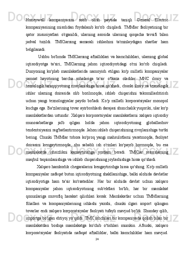 Honeywell   kompaniyasini   sotib   olish   paytida   taniqli   General   Electric
kompaniyasining   misolidan   foydalanib   ko ' rib   chiqiladi .   TMMlar   faoliyatining   bir
qator   xususiyatlari   o ' rganildi ,   ularning   asosida   ularning   qisqacha   tavsifi   bilan
jadval   tuzildi .   TMKlarning   samarali   ishlashini   ta ' minlaydigan   shartlar   ham
belgilanadi .
  Ushbu   bo ' limda   TMKlarning   afzalliklari   va   kamchiliklari ,   ularning   global
iqtisodiyotga   ta ' siri ,   TMKlarning   jahon   iqtisodiyotidagi   o ' rni   ko ' rib   chiqiladi .
Dunyoning   ko ' plab   mamlakatlarida   namoyish   etilgan   ko ' p   millatli   kompaniyalar
jamoat   hayotining   barcha   sohalariga   ta ' sir   o ' tkaza   oladilar .   MNC   ilmiy   va
texnologik   taraqqiyotning   rivojlanishiga   hissa   qo ' shadi ,  chunki   ilmiy   va   texnologik
ishlar   ularning   doirasida   olib   borilmoqda ,   ishlab   chiqarishni   takomillashtirish
uchun   yangi   texnologiyalar   paydo   bo ' ladi .   Ko ' p   millatli   korporatsiyalar   monopol
kuchga   ega .  Ba ' zilarining   tovar   ayirboshlash   darajasi   shunchalik   yuqoriki ,  ular   ko ' p
mamlakatlardan   ustundir .   Xalqaro   korporatsiyalar   mamlakatlarni   xalqaro   iqtisodiy
munosabatlarga   jalb   qilgan   holda   jahon   iqtisodiyotining   globallashuv
tendentsiyasini   rag ' batlantirmoqda .  Jahon   ishlab   chiqarishining   rivojlanishiga   turtki
bering .   Chunki   TMMlar   tobora   ko ' proq   yangi   mahsulotlarni   yaratmoqda ,   faoliyat
doirasini   kengaytirmoqda ,   shu   sababli   ish   o ' rinlari   ko ' payib   bormoqda ,   bu   esa
mamlakatda   ishsizlikni   kamaytirishga   yordam   beradi .   TMKlar   resurslarning
maqbul   taqsimlanishiga   va   ishlab   chiqarishning   joylashishiga   hissa   qo ' shadi . 
Xalqaro   hamkorlik   chegaralarini   kengaytirishga   hissa   qo ' shing .  Ko ' p   millatli
kompaniyalar   nafaqat   butun   iqtisodiyotning   shakllanishiga ,   balki   alohida   davlatlar
iqtisodiyotiga   ham   ta ' sir   ko ' rsatadilar .   Har   bir   alohida   davlat   uchun   xalqaro
kompaniyalar   jahon   iqtisodiyotining   sub ' ektlari   bo ' lib ,   har   bir   mamlakat
qonunlariga   muvofiq   harakat   qilishlari   kerak .   Mamlakatlar   uchun   TMMlarning
filiallari   va   kompaniyalarining   ishlashi   yaxshi ,   chunki   ilgari   import   qilingan
tovarlar   endi   xalqaro   korporatsiyalar   faoliyati   tufayli   mavjud   bo ' ldi .  Shunday   qilib ,
importga   bo ' lgan   ehtiyoj   yo ' qoldi .  TMK   ishchilari   bir   kompaniyada   qolish   bilan   bir
mamlakatdan   boshqa   mamlakatga   ko ' chib   o ' tishlari   mumkin .   Afsuski ,   xalqaro
korporatsiyalar   faoliyatida   nafaqat   afzalliklar ,   balki   kamchiliklar   ham   mavjud .
24 
