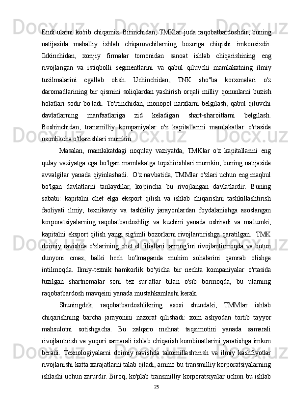 Endi   ularni   ko ' rib   chiqamiz .   Birinchidan ,   TMKlar   juda   raqobatbardoshdir ,   buning
natijasida   mahalliy   ishlab   chiqaruvchilarning   bozorga   chiqishi   imkonsizdir .
Ikkinchidan ,   xorijiy   firmalar   tomonidan   sanoat   ishlab   chiqarishining   eng
rivojlangan   va   istiqbolli   segmentlarini   va   qabul   qiluvchi   mamlakatning   ilmiy
tuzilmalarini   egallab   olish .   Uchinchidan ,   TNK   sho '' ba   korxonalari   o ' z
daromadlarining   bir   qismini   soliqlardan   yashirish   orqali   milliy   qonunlarni   buzish
holatlari   sodir   bo ' ladi .   To'rtinchidan,   monopol   narxlarni   belgilash,   qabul   qiluvchi
davlatlarning   manfaatlariga   zid   keladigan   shart-sharoitlarni   belgilash.
Beshinchidan,   transmilliy   kompaniyalar   o'z   kapitallarini   mamlakatlar   o'rtasida
osonlikcha o'tkazishlari mumkin. 
Masalan,   mamlakatdagi   noqulay   vaziyatda,   TMKlar   o'z   kapitallarini   eng
qulay vaziyatga ega bo'lgan mamlakatga topshirishlari mumkin, buning natijasida
avvalgilar yanada qiyinlashadi.   O'z navbatida, TMMlar o'zlari uchun eng maqbul
bo'lgan   davlatlarni   tanlaydilar,   ko'pincha   bu   rivojlangan   davlatlardir.   Buning
sababi:   kapitalni   chet   elga   eksport   qilish   va   ishlab   chiqarishni   tashkillashtirish
faoliyati   ilmiy,   texnikaviy   va   tashkiliy   jarayonlardan   foydalanishga   asoslangan
korporatsiyalarning   raqobatbardoshligi   va   kuchini   yanada   oshiradi   va   ma'lumki,
kapitalni eksport qilish yangi sig'imli bozorlarni rivojlantirishga qaratilgan.   TMK
doimiy   ravishda   o'zlarining   chet   el   filiallari   tarmog'ini   rivojlantirmoqda   va   butun
dunyoni   emas,   balki   hech   bo'lmaganda   muhim   sohalarini   qamrab   olishga
intilmoqda.   Ilmiy-texnik   hamkorlik   bo'yicha   bir   nechta   kompaniyalar   o'rtasida
tuzilgan   shartnomalar   soni   tez   sur'atlar   bilan   o'sib   bormoqda,   bu   ularning
raqobatbardosh mavqeini yanada mustahkamlashi kerak. 
Shuningdek,   raqobatbardoshlikning   asosi   shundaki,   TMMlar   ishlab
chiqarishning   barcha   jarayonini   nazorat   qilishadi:   xom   ashyodan   tortib   tayyor
mahsulotni   sotishgacha.   Bu   xalqaro   mehnat   taqsimotini   yanada   samarali
rivojlantirish va yuqori samarali ishlab chiqarish kombinatlarini yaratishga imkon
beradi.   Texnologiyalarni   doimiy   ravishda   takomillashtirish   va   ilmiy   kashfiyotlar
rivojlanishi katta xarajatlarni talab qiladi, ammo bu transmilliy korporatsiyalarning
ishlashi uchun zarurdir. Biroq, ko'plab transmilliy korporatsiyalar uchun bu ishlab
25 