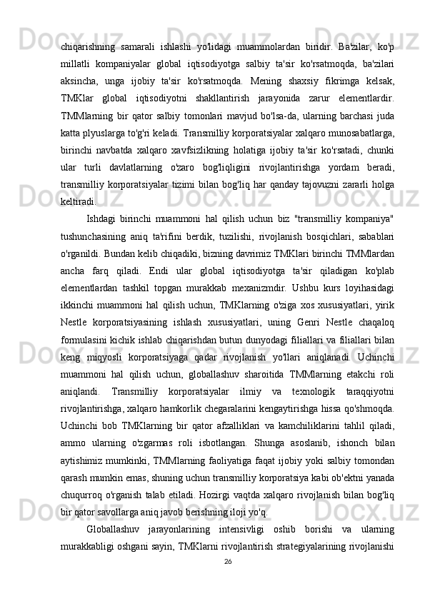 chiqarishning   samarali   ishlashi   yo'lidagi   muammolardan   biridir.   Ba'zilar,   ko'p
millatli   kompaniyalar   global   iqtisodiyotga   salbiy   ta'sir   ko'rsatmoqda,   ba'zilari
aksincha,   unga   ijobiy   ta'sir   ko'rsatmoqda.   Mening   shaxsiy   fikrimga   kelsak,
TMKlar   global   iqtisodiyotni   shakllantirish   jarayonida   zarur   elementlardir.
TMMlarning   bir   qator   salbiy   tomonlari   mavjud   bo'lsa-da,   ularning   barchasi   juda
katta plyuslarga to'g'ri keladi. Transmilliy korporatsiyalar xalqaro munosabatlarga,
birinchi   navbatda   xalqaro   xavfsizlikning   holatiga   ijobiy   ta'sir   ko'rsatadi,   chunki
ular   turli   davlatlarning   o'zaro   bog'liqligini   rivojlantirishga   yordam   beradi,
transmilliy   korporatsiyalar   tizimi   bilan   bog'liq   har   qanday   tajovuzni   zararli   holga
keltiradi.
Ishdagi   birinchi   muammoni   hal   qilish   uchun   biz   "transmilliy   kompaniya"
tushunchasining   aniq   ta'rifini   berdik,   tuzilishi,   rivojlanish   bosqichlari,   sabablari
o'rganildi. Bundan kelib chiqadiki, bizning davrimiz TMKlari birinchi TMMlardan
ancha   farq   qiladi.   Endi   ular   global   iqtisodiyotga   ta'sir   qiladigan   ko'plab
elementlardan   tashkil   topgan   murakkab   mexanizmdir.   Ushbu   kurs   loyihasidagi
ikkinchi   muammoni   hal   qilish   uchun,   TMKlarning   o'ziga   xos   xususiyatlari,   yirik
Nestle   korporatsiyasining   ishlash   xususiyatlari,   uning   Genri   Nestle   chaqaloq
formulasini kichik ishlab chiqarishdan butun dunyodagi filiallari va filiallari bilan
keng   miqyosli   korporatsiyaga   qadar   rivojlanish   yo'llari   aniqlanadi.   Uchinchi
muammoni   hal   qilish   uchun,   globallashuv   sharoitida   TMMlarning   etakchi   roli
aniqlandi.   Transmilliy   korporatsiyalar   ilmiy   va   texnologik   taraqqiyotni
rivojlantirishga, xalqaro hamkorlik chegaralarini kengaytirishga hissa qo'shmoqda.
Uchinchi   bob   TMKlarning   bir   qator   afzalliklari   va   kamchiliklarini   tahlil   qiladi,
ammo   ularning   o'zgarmas   roli   isbotlangan.   Shunga   asoslanib,   ishonch   bilan
aytishimiz  mumkinki,  TMMlarning  faoliyatiga  faqat   ijobiy  yoki  salbiy   tomondan
qarash mumkin emas, shuning uchun transmilliy korporatsiya kabi ob'ektni yanada
chuqurroq   o'rganish   talab  etiladi.   Hozirgi   vaqtda   xalqaro   rivojlanish   bilan   bog'liq
bir qator savollarga aniq javob berishning iloji yo'q.
Globallashuv   jarayonlarining   intensivligi   oshib   borishi   va   ularning
murakkabligi oshgani sayin, TMKlarni rivojlantirish strategiyalarining rivojlanishi
26 