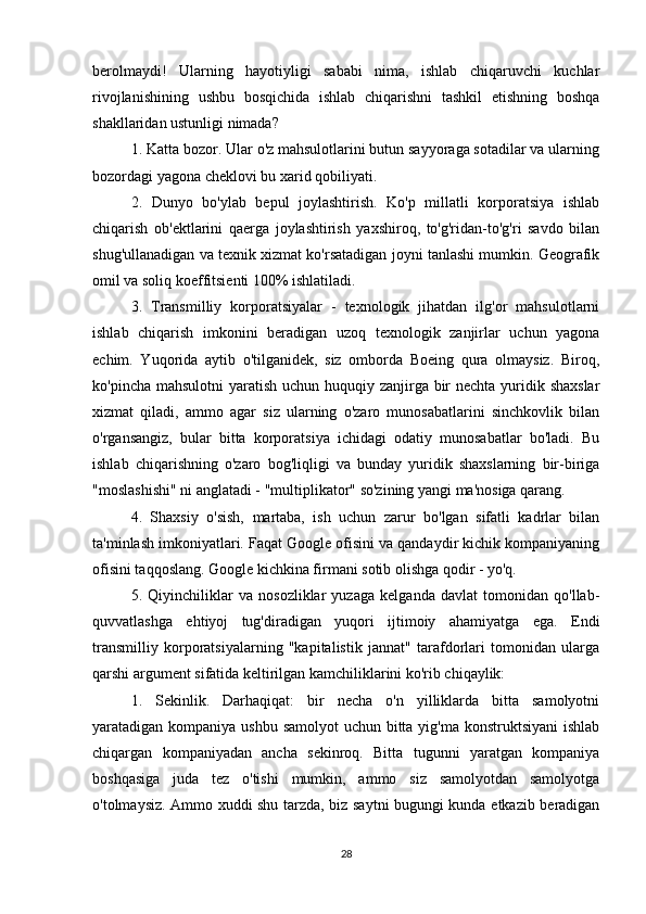 berolmaydi!   Ularning   hayotiyligi   sababi   nima,   ishlab   chiqaruvchi   kuchlar
rivojlanishining   ushbu   bosqichida   ishlab   chiqarishni   tashkil   etishning   boshqa
shakllaridan ustunligi nimada? 
1. Katta bozor. Ular o'z mahsulotlarini butun sayyoraga sotadilar va ularning
bozordagi yagona cheklovi bu xarid qobiliyati. 
2.   Dunyo   bo'ylab   bepul   joylashtirish.   Ko'p   millatli   korporatsiya   ishlab
chiqarish   ob'ektlarini   qaerga   joylashtirish   yaxshiroq,   to'g'ridan-to'g'ri   savdo   bilan
shug'ullanadigan va texnik xizmat ko'rsatadigan joyni tanlashi mumkin. Geografik
omil va soliq koeffitsienti 100% ishlatiladi.                                                    
3.   Transmilliy   korporatsiyalar   -   texnologik   jihatdan   ilg'or   mahsulotlarni
ishlab   chiqarish   imkonini   beradigan   uzoq   texnologik   zanjirlar   uchun   yagona
echim.   Yuqorida   aytib   o'tilganidek,   siz   omborda   Boeing   qura   olmaysiz.   Biroq,
ko'pincha mahsulotni  yaratish uchun huquqiy zanjirga bir  nechta yuridik shaxslar
xizmat   qiladi,   ammo   agar   siz   ularning   o'zaro   munosabatlarini   sinchkovlik   bilan
o'rgansangiz,   bular   bitta   korporatsiya   ichidagi   odatiy   munosabatlar   bo'ladi.   Bu
ishlab   chiqarishning   o'zaro   bog'liqligi   va   bunday   yuridik   shaxslarning   bir-biriga
"moslashishi" ni anglatadi - "multiplikator" so'zining yangi ma'nosiga qarang.
4.   Shaxsiy   o'sish,   martaba,   ish   uchun   zarur   bo'lgan   sifatli   kadrlar   bilan
ta'minlash imkoniyatlari. Faqat Google ofisini va qandaydir kichik kompaniyaning
ofisini taqqoslang. Google kichkina firmani sotib olishga qodir - yo'q.
5.   Qiyinchiliklar   va   nosozliklar   yuzaga   kelganda   davlat   tomonidan   qo'llab-
quvvatlashga   ehtiyoj   tug'diradigan   yuqori   ijtimoiy   ahamiyatga   ega.   Endi
transmilliy   korporatsiyalarning   "kapitalistik   jannat"   tarafdorlari   tomonidan   ularga
qarshi argument sifatida keltirilgan kamchiliklarini ko'rib chiqaylik: 
1.   Sekinlik.   Darhaqiqat:   bir   necha   o'n   yilliklarda   bitta   samolyotni
yaratadigan kompaniya ushbu samolyot  uchun bitta yig'ma konstruktsiyani  ishlab
chiqargan   kompaniyadan   ancha   sekinroq.   Bitta   tugunni   yaratgan   kompaniya
boshqasiga   juda   tez   o'tishi   mumkin,   ammo   siz   samolyotdan   samolyotga
o'tolmaysiz. Ammo xuddi shu tarzda, biz saytni bugungi kunda etkazib beradigan
28 