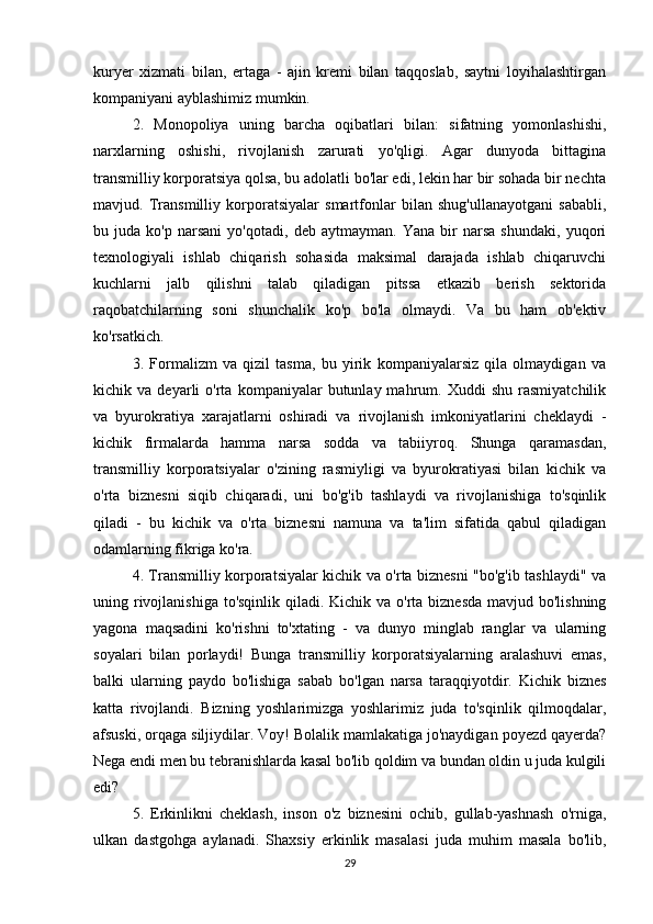 kuryer   xizmati   bilan,   ertaga   -   ajin   kremi   bilan   taqqoslab,   saytni   loyihalashtirgan
kompaniyani ayblashimiz mumkin. 
2.   Monopoliya   uning   barcha   oqibatlari   bilan:   sifatning   yomonlashishi,
narxlarning   oshishi,   rivojlanish   zarurati   yo'qligi.   Agar   dunyoda   bittagina
transmilliy korporatsiya qolsa, bu adolatli bo'lar edi, lekin har bir sohada bir nechta
mavjud.   Transmilliy   korporatsiyalar   smartfonlar   bilan   shug'ullanayotgani   sababli,
bu   juda   ko'p   narsani   yo'qotadi,   deb   aytmayman.   Yana   bir   narsa   shundaki,   yuqori
texnologiyali   ishlab   chiqarish   sohasida   maksimal   darajada   ishlab   chiqaruvchi
kuchlarni   jalb   qilishni   talab   qiladigan   pitssa   etkazib   berish   sektorida
raqobatchilarning   soni   shunchalik   ko'p   bo'la   olmaydi.   Va   bu   ham   ob'ektiv
ko'rsatkich. 
3.   Formalizm   va   qizil   tasma,   bu   yirik   kompaniyalarsiz   qila   olmaydigan   va
kichik  va   deyarli   o'rta   kompaniyalar   butunlay  mahrum.   Xuddi   shu   rasmiyatchilik
va   byurokratiya   xarajatlarni   oshiradi   va   rivojlanish   imkoniyatlarini   cheklaydi   -
kichik   firmalarda   hamma   narsa   sodda   va   tabiiyroq.   Shunga   qaramasdan,
transmilliy   korporatsiyalar   o'zining   rasmiyligi   va   byurokratiyasi   bilan   kichik   va
o'rta   biznesni   siqib   chiqaradi,   uni   bo'g'ib   tashlaydi   va   rivojlanishiga   to'sqinlik
qiladi   -   bu   kichik   va   o'rta   biznesni   namuna   va   ta'lim   sifatida   qabul   qiladigan
odamlarning fikriga ko'ra. 
4. Transmilliy korporatsiyalar kichik va o'rta biznesni "bo'g'ib tashlaydi" va
uning rivojlanishiga to'sqinlik qiladi. Kichik va o'rta biznesda mavjud bo'lishning
yagona   maqsadini   ko'rishni   to'xtating   -   va   dunyo   minglab   ranglar   va   ularning
soyalari   bilan   porlaydi!   Bunga   transmilliy   korporatsiyalarning   aralashuvi   emas,
balki   ularning   paydo   bo'lishiga   sabab   bo'lgan   narsa   taraqqiyotdir.   Kichik   biznes
katta   rivojlandi.   Bizning   yoshlarimizga   yoshlarimiz   juda   to'sqinlik   qilmoqdalar,
afsuski, orqaga siljiydilar. Voy! Bolalik mamlakatiga jo'naydigan poyezd qayerda?
Nega endi men bu tebranishlarda kasal bo'lib qoldim va bundan oldin u juda kulgili
edi? 
5.   Erkinlikni   cheklash,   inson   o'z   biznesini   ochib,   gullab-yashnash   o'rniga,
ulkan   dastgohga   aylanadi.   Shaxsiy   erkinlik   masalasi   juda   muhim   masala   bo'lib,
29 