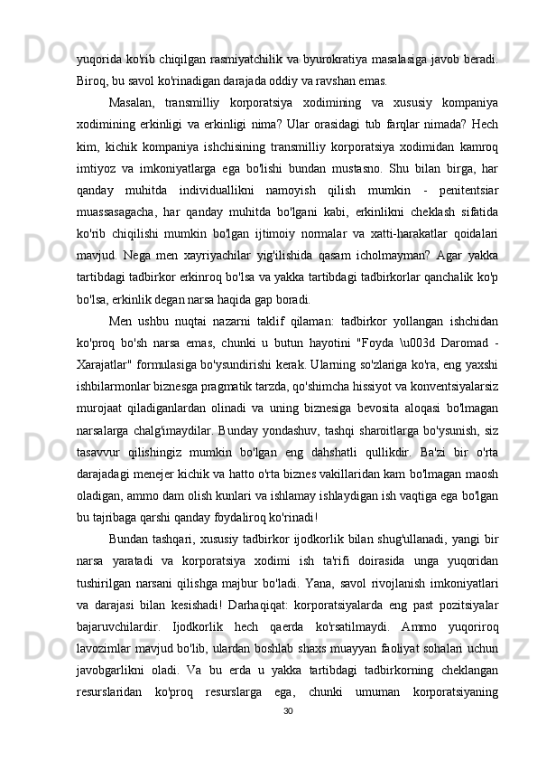 yuqorida ko'rib chiqilgan rasmiyatchilik va byurokratiya masalasiga javob beradi.
Biroq, bu savol ko'rinadigan darajada oddiy va ravshan emas. 
Masalan,   transmilliy   korporatsiya   xodimining   va   xususiy   kompaniya
xodimining   erkinligi   va   erkinligi   nima?   Ular   orasidagi   tub   farqlar   nimada?   Hech
kim,   kichik   kompaniya   ishchisining   transmilliy   korporatsiya   xodimidan   kamroq
imtiyoz   va   imkoniyatlarga   ega   bo'lishi   bundan   mustasno.   Shu   bilan   birga,   har
qanday   muhitda   individuallikni   namoyish   qilish   mumkin   -   penitentsiar
muassasagacha,   har   qanday   muhitda   bo'lgani   kabi,   erkinlikni   cheklash   sifatida
ko'rib   chiqilishi   mumkin   bo'lgan   ijtimoiy   normalar   va   xatti-harakatlar   qoidalari
mavjud.   Nega   men   xayriyachilar   yig'ilishida   qasam   icholmayman?   Agar   yakka
tartibdagi tadbirkor erkinroq bo'lsa va yakka tartibdagi tadbirkorlar qanchalik ko'p
bo'lsa, erkinlik degan narsa haqida gap boradi. 
Men   ushbu   nuqtai   nazarni   taklif   qilaman:   tadbirkor   yollangan   ishchidan
ko'proq   bo'sh   narsa   emas,   chunki   u   butun   hayotini   "Foyda   \u003d   Daromad   -
Xarajatlar" formulasiga bo'ysundirishi kerak. Ularning so'zlariga ko'ra, eng yaxshi
ishbilarmonlar biznesga pragmatik tarzda, qo'shimcha hissiyot va konventsiyalarsiz
murojaat   qiladiganlardan   olinadi   va   uning   biznesiga   bevosita   aloqasi   bo'lmagan
narsalarga chalg'imaydilar. Bunday  yondashuv, tashqi  sharoitlarga bo'ysunish,  siz
tasavvur   qilishingiz   mumkin   bo'lgan   eng   dahshatli   qullikdir.   Ba'zi   bir   o'rta
darajadagi menejer kichik va hatto o'rta biznes vakillaridan kam bo'lmagan maosh
oladigan, ammo dam olish kunlari va ishlamay ishlaydigan ish vaqtiga ega bo'lgan
bu tajribaga qarshi qanday foydaliroq ko'rinadi! 
Bundan tashqari,  xususiy  tadbirkor  ijodkorlik bilan shug'ullanadi,  yangi  bir
narsa   yaratadi   va   korporatsiya   xodimi   ish   ta'rifi   doirasida   unga   yuqoridan
tushirilgan   narsani   qilishga   majbur   bo'ladi.   Yana,   savol   rivojlanish   imkoniyatlari
va   darajasi   bilan   kesishadi!   Darhaqiqat:   korporatsiyalarda   eng   past   pozitsiyalar
bajaruvchilardir.   Ijodkorlik   hech   qaerda   ko'rsatilmaydi.   Ammo   yuqoriroq
lavozimlar mavjud bo'lib, ulardan boshlab shaxs muayyan faoliyat sohalari uchun
javobgarlikni   oladi.   Va   bu   erda   u   yakka   tartibdagi   tadbirkorning   cheklangan
resurslaridan   ko'proq   resurslarga   ega,   chunki   umuman   korporatsiyaning
30 