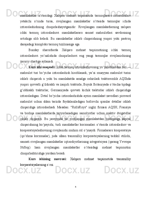 mamlakatlar   o rtasidagi   Xalqaro   mehnat   taqsimotida   tarmoqlararo   ixtisoslashuvʻ
yetakchi   o rinda   tursa,   rivojlangan   mamlakatlar   o rtasida   tarmoqlar   ichida	
ʻ ʻ
ixtisoslashishning   chuqurlashayotganidir.   Rivojlangan   mamlakatlarning   xalqaro
ichki   tarmoq   ixtisoslashuvi   mamlakatlararo   sanoat   mahsulotlari   savdosining
ortishiga   olib   keladi.   Bu   mamlakatlar   ishlab   chiqarishning   yuqori   yoki   pastroq
darajadagi kompleks tarmoq tuzilmasiga ega. 
Bunday   sharoitlarda   Xalqaro   mehnat   taqsimotining   ichki   tarmoq
ixtisoslashuvi   yo nalishida   chuqurlashuvi   eng   yangi   tarmoqlar   rivojlanishining	
ʻ
zaruriy shartiga aylanadi. 
Kurs ishi maqsadi:  Ichki tarmoq ixtisoslashuvining yo yalishlaridan biri —	
ʻ
mahsulot   turi   bo yicha   ixtisoslashish   hisoblanadi,   ya ni   muayyan   mahsulot   turini	
ʻ ʼ
ishlab   chiqarish   u   yoki   bu   mamlakatda   amalga   oshiriladi   traktorsozlik   AQShda
yuqori quvvatli g ildirakli va zanjirli traktorla, Buyuk Britaniyada o rtacha tipdagi
ʻ ʻ
g iddirakli   traktorlar,   Germaniyada   quvvati   kichik   traktorlar   ishlab   chiqarishga	
ʻ
ixtisoslashgan. Detal bo yicha ixtisoslashishda ayrim mamlakat zavodlari pirovard	
ʻ
mahsulot   uchun   shkm   tarzida   foydalaniladigan   butlovchi   qismlar   detallar   ishlab
chiqarishga   ixtisoslashadi.   Masalan:   "RollsRoys"   ingliz   firmasi   AQSH,   Fransiya
va   boshqa   mamlakatlarda   tayyorlanadigan   samolyotlar   uchun   reaktiv   dvigatellar
ishlab   chiqaradi.   Bu   jarayonda   bir   rivojlangan   mamlakatdan   boshqasiga   kapital
chiqarishning   ko payishi,   turli   mamlakatlar   korxonalari   o rtasida   ixtisoslashuv   va	
ʻ ʻ
kooperatsiyalashuvning rivojlanishi muhim rol o ynaydi. Firmalararo kooperatsiya	
ʻ
(qo shma   korxonalar),   juda   ulkan   transmilliy   korporatsiyalarning   tashkil   etilishi,	
ʻ
sanoati rivojlangan mamlakatlar iqtisodiyotlarining integratsiyasi (qarang Yevropa
Ittifoqi)   ham   rivojlangan   mamlakatlar   o rtasidagi   mehnat   taqsimotini	
ʻ
chuqurlashtirishga yordam beradi.
Kurs   ishining   mavzusi:   Xalqaro   mehnat   taqsimotida   transmilliy
korparatsiyalarning o`rni.
4 