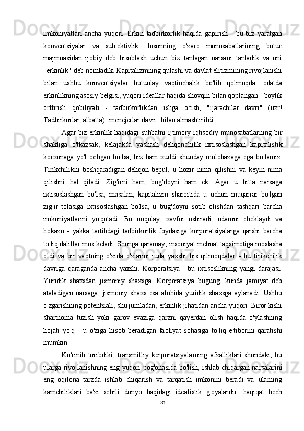 imkoniyatlari   ancha   yuqori.   Erkin   tadbirkorlik   haqida   gapirish   -   bu   biz   yaratgan
konventsiyalar   va   sub'ektivlik.   Insonning   o'zaro   munosabatlarining   butun
majmuasidan   ijobiy   deb   hisoblash   uchun   biz   tanlagan   narsani   tanladik   va   uni
"erkinlik" deb nomladik. Kapitalizmning qulashi va davlat elitizmining rivojlanishi
bilan   ushbu   konventsiyalar   butunlay   vaqtinchalik   bo'lib   qolmoqda:   odatda
erkinlikning asosiy belgisi, yuqori ideallar haqida shovqin bilan qoplangan - boylik
orttirish   qobiliyati   -   tadbirkorlikdan   ishga   o'tish,   "ijarachilar   davri"   (uzr!
Tadbirkorlar, albatta) "menejerlar davri" bilan almashtirildi.              
Agar biz erkinlik haqidagi suhbatni  ijtimoiy-iqtisodiy munosabatlarning bir
shakliga   o'tkazsak,   kelajakda   yashash   dehqonchilik   ixtisoslashgan   kapitalistik
korxonaga   yo'l   ochgan   bo'lsa,   biz   ham   xuddi   shunday   mulohazaga   ega   bo'lamiz.
Tirikchilikni   boshqaradigan   dehqon   bepul,   u   hozir   nima   qilishni   va   keyin   nima
qilishni   hal   qiladi.   Zig'irni   ham,   bug'doyni   ham   ek.   Agar   u   bitta   narsaga
ixtisoslashgan   bo'lsa,   masalan,   kapitalizm   sharoitida   u   uchun   muqarrar   bo'lgan
zig'ir   tolasiga   ixtisoslashgan   bo'lsa,   u   bug'doyni   sotib   olishdan   tashqari   barcha
imkoniyatlarini   yo'qotadi.   Bu   noqulay,   xavfni   oshiradi,   odamni   cheklaydi   va
hokazo   -   yakka   tartibdagi   tadbirkorlik   foydasiga   korporatsiyalarga   qarshi   barcha
to'liq dalillar mos keladi. Shunga qaramay, insoniyat mehnat taqsimotiga moslasha
oldi   va   bir   vaqtning   o'zida   o'zlarini   juda   yaxshi   his   qilmoqdalar   -   bu   tirikchilik
davriga   qaraganda   ancha   yaxshi.   Korporatsiya   -   bu   ixtisoslikning   yangi   darajasi.
Yuridik   shaxsdan   jismoniy   shaxsga.   Korporatsiya   bugungi   kunda   jamiyat   deb
ataladigan   narsaga,   jismoniy   shaxs   esa   alohida   yuridik   shaxsga   aylanadi.   Ushbu
o'zgarishning potentsiali, shu jumladan, erkinlik jihatidan ancha yuqori. Biror kishi
shartnoma   tuzish   yoki   garov   evaziga   qarzni   qayerdan   olish   haqida   o'ylashning
hojati   yo'q   -   u   o'ziga   hisob   beradigan   faoliyat   sohasiga   to'liq   e'tiborini   qaratishi
mumkin. 
Ko'rinib   turibdiki,   transmilliy   korporatsiyalarning   afzalliklari   shundaki,   bu
ularga rivojlanishning eng yuqori pog'onasida bo'lish, ishlab chiqargan narsalarini
eng   oqilona   tarzda   ishlab   chiqarish   va   tarqatish   imkonini   beradi   va   ularning
kamchiliklari   ba'zi   sehrli   dunyo   haqidagi   idealistik   g'oyalardir.   haqiqat   hech
31 