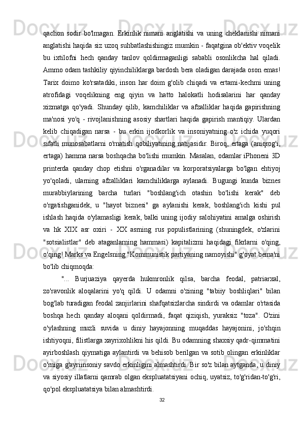 qachon   sodir   bo'lmagan.   Erkinlik   nimani   anglatishi   va   uning   cheklanishi   nimani
anglatishi haqida siz uzoq suhbatlashishingiz mumkin - faqatgina ob'ektiv voqelik
bu   ixtilofni   hech   qanday   tanlov   qoldirmaganligi   sababli   osonlikcha   hal   qiladi.
Ammo odam tashkiliy qiyinchiliklarga bardosh bera oladigan darajada oson emas!
Tarix   doimo   ko'rsatadiki,   inson   har   doim   g'olib   chiqadi   va   ertami-kechmi   uning
atrofidagi   voqelikning   eng   qiyin   va   hatto   halokatli   hodisalarini   har   qanday
xizmatga   qo'yadi.   Shunday   qilib,   kamchiliklar   va   afzalliklar   haqida   gapirishning
ma'nosi   yo'q   -   rivojlanishning   asosiy   shartlari   haqida   gapirish   mantiqiy.   Ulardan
kelib   chiqadigan   narsa   -   bu   erkin   ijodkorlik   va   insoniyatning   o'z   ichida   yuqori
sifatli   munosabatlarni   o'rnatish   qobiliyatining   natijasidir.   Biroq,   ertaga   (aniqrog'i,
ertaga)  hamma  narsa  boshqacha  bo'lishi  mumkin. Masalan,  odamlar  iPhoneni  3D
printerda   qanday   chop   etishni   o'rganadilar   va   korporatsiyalarga   bo'lgan   ehtiyoj
yo'qoladi,   ularning   afzalliklari   kamchiliklarga   aylanadi.   Bugungi   kunda   biznes
murabbiylarining   barcha   turlari   "boshlang'ich   otashin   bo'lishi   kerak"   deb
o'rgatishganidek,   u   "hayot   biznesi"   ga   aylanishi   kerak,   boshlang'ich   kishi   pul
ishlash   haqida   o'ylamasligi   kerak,   balki   uning   ijodiy   salohiyatini   amalga   oshirish
va   hk   XIX   asr   oxiri   -   XX   asrning   rus   populistlarining   (shuningdek,   o'zlarini
"sotsialistlar"   deb   ataganlarning   hammasi)   kapitalizmi   haqidagi   fikrlarni   o'qing,
o'qing! Marks va Engelsning "Kommunistik partiyaning namoyishi" g'oyat bema'ni
bo'lib chiqmoqda:
"...   Burjuaziya   qayerda   hukmronlik   qilsa,   barcha   feodal,   patriarxal,
zo'ravonlik   aloqalarini   yo'q   qildi.   U   odamni   o'zining   "tabiiy   boshliqlari"   bilan
bog'lab turadigan feodal zanjirlarini  shafqatsizlarcha sindirdi  va odamlar  o'rtasida
boshqa   hech   qanday   aloqani   qoldirmadi,   faqat   qiziqish,   yuraksiz   "toza".   O'zini
o'ylashning   muzli   suvida   u   diniy   hayajonning   muqaddas   hayajonini,   jo'shqin
ishtiyoqni, filistlarga xayrixohlikni his qildi. Bu odamning shaxsiy qadr-qimmatini
ayirboshlash  qiymatiga aylantirdi  va behisob berilgan va sotib olingan erkinliklar
o'rniga g'ayriinsoniy savdo erkinligini almashtirdi. Bir so'z bilan aytganda, u diniy
va siyosiy illatlarni qamrab olgan ekspluatatsiyani ochiq, uyatsiz, to'g'ridan-to'g'ri,
qo'pol ekspluatatsiya bilan almashtirdi.
32 
