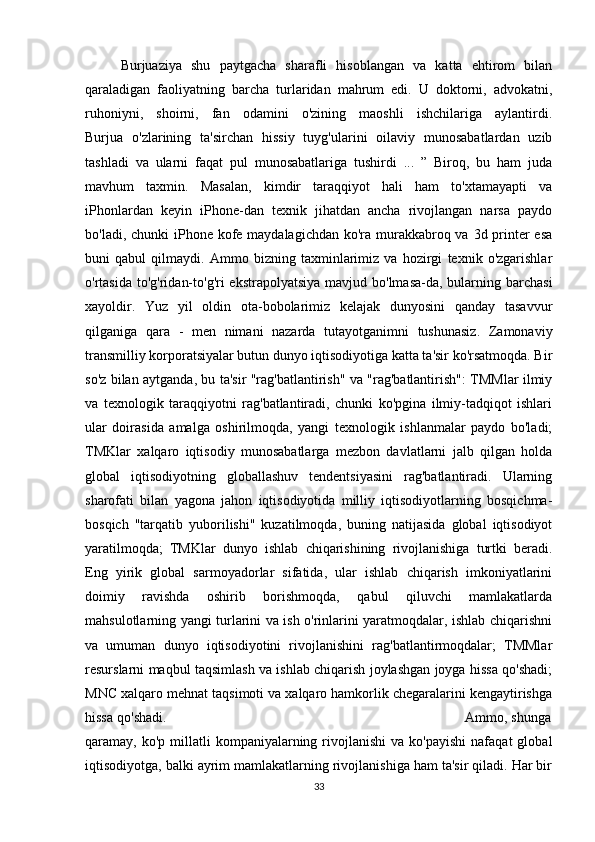 Burjuaziya   shu   paytgacha   sharafli   hisoblangan   va   katta   ehtirom   bilan
qaraladigan   faoliyatning   barcha   turlaridan   mahrum   edi.   U   doktorni,   advokatni,
ruhoniyni,   shoirni,   fan   odamini   o'zining   maoshli   ishchilariga   aylantirdi.
Burjua   o'zlarining   ta'sirchan   hissiy   tuyg'ularini   oilaviy   munosabatlardan   uzib
tashladi   va   ularni   faqat   pul   munosabatlariga   tushirdi   ...   ”   Biroq,   bu   ham   juda
mavhum   taxmin.   Masalan,   kimdir   taraqqiyot   hali   ham   to'xtamayapti   va
iPhonlardan   keyin   iPhone-dan   texnik   jihatdan   ancha   rivojlangan   narsa   paydo
bo'ladi, chunki iPhone kofe maydalagichdan ko'ra murakkabroq va 3d printer esa
buni   qabul   qilmaydi.   Ammo   bizning   taxminlarimiz   va   hozirgi   texnik   o'zgarishlar
o'rtasida to'g'ridan-to'g'ri  ekstrapolyatsiya mavjud bo'lmasa-da, bularning barchasi
xayoldir.   Yuz   yil   oldin   ota-bobolarimiz   kelajak   dunyosini   qanday   tasavvur
qilganiga   qara   -   men   nimani   nazarda   tutayotganimni   tushunasiz.   Zamonaviy
transmilliy korporatsiyalar butun dunyo iqtisodiyotiga katta ta'sir ko'rsatmoqda. Bir
so'z bilan aytganda, bu ta'sir "rag'batlantirish" va "rag'batlantirish": TMMlar ilmiy
va   texnologik   taraqqiyotni   rag'batlantiradi,   chunki   ko'pgina   ilmiy-tadqiqot   ishlari
ular   doirasida   amalga   oshirilmoqda,   yangi   texnologik   ishlanmalar   paydo   bo'ladi;
TMKlar   xalqaro   iqtisodiy   munosabatlarga   mezbon   davlatlarni   jalb   qilgan   holda
global   iqtisodiyotning   globallashuv   tendentsiyasini   rag'batlantiradi.   Ularning
sharofati   bilan   yagona   jahon   iqtisodiyotida   milliy   iqtisodiyotlarning   bosqichma-
bosqich   "tarqatib   yuborilishi"   kuzatilmoqda,   buning   natijasida   global   iqtisodiyot
yaratilmoqda;   TMKlar   dunyo   ishlab   chiqarishining   rivojlanishiga   turtki   beradi.
Eng   yirik   global   sarmoyadorlar   sifatida,   ular   ishlab   chiqarish   imkoniyatlarini
doimiy   ravishda   oshirib   borishmoqda,   qabul   qiluvchi   mamlakatlarda
mahsulotlarning yangi turlarini va ish o'rinlarini yaratmoqdalar, ishlab chiqarishni
va   umuman   dunyo   iqtisodiyotini   rivojlanishini   rag'batlantirmoqdalar;   TMMlar
resurslarni maqbul taqsimlash va ishlab chiqarish joylashgan joyga hissa qo'shadi;
MNC xalqaro mehnat taqsimoti va xalqaro hamkorlik chegaralarini kengaytirishga
hissa qo'shadi.                                                                        Ammo, shunga
qaramay,  ko'p  millatli   kompaniyalarning  rivojlanishi  va  ko'payishi  nafaqat  global
iqtisodiyotga, balki ayrim mamlakatlarning rivojlanishiga ham ta'sir qiladi. Har bir
33 