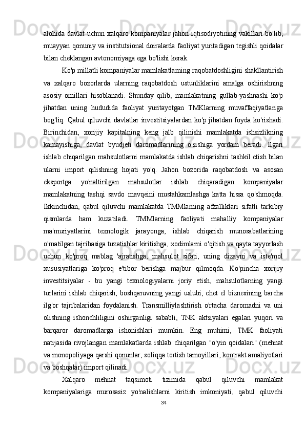 alohida davlat uchun xalqaro kompaniyalar jahon iqtisodiyotining vakillari bo'lib,
muayyan qonuniy va institutsional doiralarda faoliyat yuritadigan tegishli qoidalar
bilan cheklangan avtonomiyaga ega bo'lishi kerak. 
Ko'p millatli kompaniyalar mamlakatlarning raqobatdoshligini shakllantirish
va   xalqaro   bozorlarda   ularning   raqobatdosh   ustunliklarini   amalga   oshirishning
asosiy   omillari   hisoblanadi.   Shunday   qilib,   mamlakatning   gullab-yashnashi   ko'p
jihatdan   uning   hududida   faoliyat   yuritayotgan   TMKlarning   muvaffaqiyatlariga
bog'liq. Qabul  qiluvchi  davlatlar  investitsiyalardan  ko'p jihatdan foyda  ko'rishadi.
Birinchidan,   xorijiy   kapitalning   keng   jalb   qilinishi   mamlakatda   ishsizlikning
kamayishiga,   davlat   byudjeti   daromadlarining   o'sishiga   yordam   beradi.   Ilgari
ishlab chiqarilgan mahsulotlarni  mamlakatda ishlab chiqarishni  tashkil  etish bilan
ularni   import   qilishning   hojati   yo'q.   Jahon   bozorida   raqobatdosh   va   asosan
eksportga   yo'naltirilgan   mahsulotlar   ishlab   chiqaradigan   kompaniyalar
mamlakatning   tashqi   savdo   mavqeini   mustahkamlashga   katta   hissa   qo'shmoqda.
Ikkinchidan,   qabul   qiluvchi   mamlakatda   TMMlarning   afzalliklari   sifatli   tarkibiy
qismlarda   ham   kuzatiladi.   TMMlarning   faoliyati   mahalliy   kompaniyalar
ma'muriyatlarini   texnologik   jarayonga,   ishlab   chiqarish   munosabatlarining
o'rnatilgan tajribasiga tuzatishlar kiritishga, xodimlarni o'qitish va qayta tayyorlash
uchun   ko'proq   mablag   'ajratishga,   mahsulot   sifati,   uning   dizayni   va   iste'mol
xususiyatlariga   ko'proq   e'tibor   berishga   majbur   qilmoqda.   Ko'pincha   xorijiy
investitsiyalar   -   bu   yangi   texnologiyalarni   joriy   etish,   mahsulotlarning   yangi
turlarini   ishlab   chiqarish,   boshqaruvning   yangi   uslubi,   chet   el   biznesining   barcha
ilg'or   tajribalaridan   foydalanish.   Transmilliylashtirish   o'rtacha   daromadni   va   uni
olishning   ishonchliligini   oshirganligi   sababli,   TNK   aktsiyalari   egalari   yuqori   va
barqaror   daromadlarga   ishonishlari   mumkin.   Eng   muhimi,   TMK   faoliyati
natijasida   rivojlangan   mamlakatlarda   ishlab   chiqarilgan   "o'yin   qoidalari"   (mehnat
va monopoliyaga qarshi qonunlar, soliqqa tortish tamoyillari, kontrakt amaliyotlari
va boshqalar) import qilinadi. 
Xalqaro   mehnat   taqsimoti   tizimida   qabul   qiluvchi   mamlakat
kompaniyalariga   murosasiz   yo'nalishlarni   kiritish   imkoniyati,   qabul   qiluvchi
34 