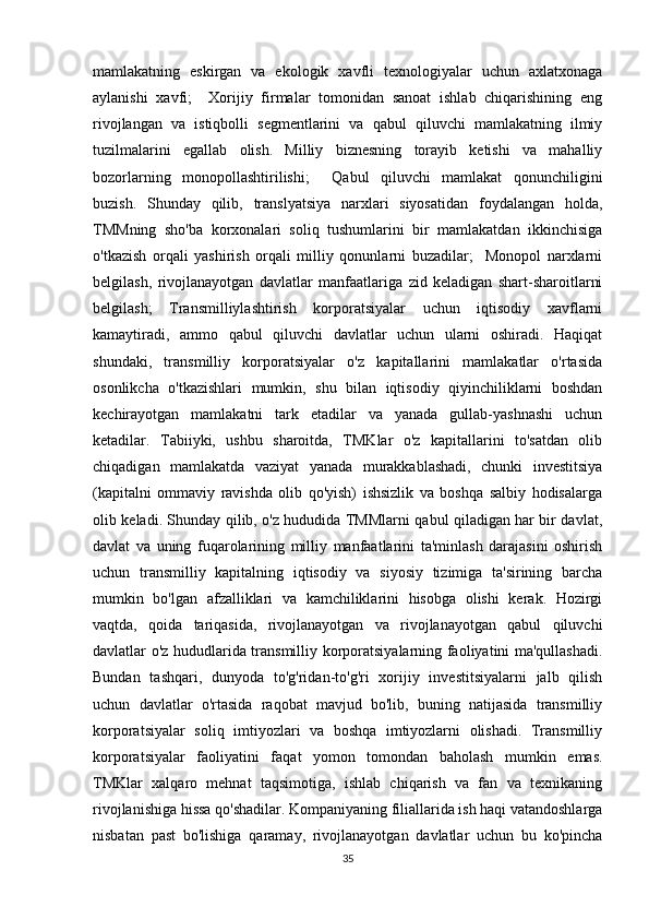 mamlakatning   eskirgan   va   ekologik   xavfli   texnologiyalar   uchun   axlatxonaga
aylanishi   xavfi;     Xorijiy   firmalar   tomonidan   sanoat   ishlab   chiqarishining   eng
rivojlangan   va   istiqbolli   segmentlarini   va   qabul   qiluvchi   mamlakatning   ilmiy
tuzilmalarini   egallab   olish.   Milliy   biznesning   torayib   ketishi   va   mahalliy
bozorlarning   monopollashtirilishi;     Qabul   qiluvchi   mamlakat   qonunchiligini
buzish.   Shunday   qilib,   translyatsiya   narxlari   siyosatidan   foydalangan   holda,
TMMning   sho'ba   korxonalari   soliq   tushumlarini   bir   mamlakatdan   ikkinchisiga
o'tkazish   orqali   yashirish   orqali   milliy   qonunlarni   buzadilar;     Monopol   narxlarni
belgilash,   rivojlanayotgan   davlatlar   manfaatlariga   zid   keladigan   shart-sharoitlarni
belgilash;   Transmilliylashtirish   korporatsiyalar   uchun   iqtisodiy   xavflarni
kamaytiradi,   ammo   qabul   qiluvchi   davlatlar   uchun   ularni   oshiradi.   Haqiqat
shundaki,   transmilliy   korporatsiyalar   o'z   kapitallarini   mamlakatlar   o'rtasida
osonlikcha   o'tkazishlari   mumkin,   shu   bilan   iqtisodiy   qiyinchiliklarni   boshdan
kechirayotgan   mamlakatni   tark   etadilar   va   yanada   gullab-yashnashi   uchun
ketadilar.   Tabiiyki,   ushbu   sharoitda,   TMKlar   o'z   kapitallarini   to'satdan   olib
chiqadigan   mamlakatda   vaziyat   yanada   murakkablashadi,   chunki   investitsiya
(kapitalni   ommaviy   ravishda   olib   qo'yish)   ishsizlik   va   boshqa   salbiy   hodisalarga
olib keladi. Shunday qilib, o'z hududida TMMlarni qabul qiladigan har bir davlat,
davlat   va   uning   fuqarolarining   milliy   manfaatlarini   ta'minlash   darajasini   oshirish
uchun   transmilliy   kapitalning   iqtisodiy   va   siyosiy   tizimiga   ta'sirining   barcha
mumkin   bo'lgan   afzalliklari   va   kamchiliklarini   hisobga   olishi   kerak.   Hozirgi
vaqtda,   qoida   tariqasida,   rivojlanayotgan   va   rivojlanayotgan   qabul   qiluvchi
davlatlar o'z hududlarida transmilliy korporatsiyalarning faoliyatini ma'qullashadi.
Bundan   tashqari,   dunyoda   to'g'ridan-to'g'ri   xorijiy   investitsiyalarni   jalb   qilish
uchun   davlatlar   o'rtasida   raqobat   mavjud   bo'lib,   buning   natijasida   transmilliy
korporatsiyalar   soliq   imtiyozlari   va   boshqa   imtiyozlarni   olishadi.   Transmilliy
korporatsiyalar   faoliyatini   faqat   yomon   tomondan   baholash   mumkin   emas.
TMKlar   xalqaro   mehnat   taqsimotiga,   ishlab   chiqarish   va   fan   va   texnikaning
rivojlanishiga hissa qo'shadilar. Kompaniyaning filiallarida ish haqi vatandoshlarga
nisbatan   past   bo'lishiga   qaramay,   rivojlanayotgan   davlatlar   uchun   bu   ko'pincha
35 