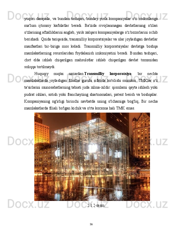 yuqori   darajada,   va   bundan   tashqari,   bunday   yirik   kompaniyalar   o'z   xodimlariga
ma'lum   ijtimoiy   kafolatlar   beradi.   Ba'zida   rivojlanmagan   davlatlarning   o'zlari
o'zlarining afzalliklarini anglab, yirik xalqaro kompaniyalarga o'z bozorlarini ochib
berishadi. Qoida tariqasida, transmilliy korporatsiyalar va ular joylashgan davlatlar
manfaatlari   bir-biriga   mos   keladi.   Transmilliy   korporatsiyalar   davlatga   boshqa
mamlakatlarning   resurslaridan   foydalanish   imkoniyatini   beradi.   Bundan   tashqari,
chet   elda   ishlab   chiqarilgan   mahsulotlar   ishlab   chiqarilgan   davlat   tomonidan
soliqqa tortilmaydi.
Huquqiy   nuqtai   nazardan   Transmilliy   korporatsiya     bir   nechta
mamlakatlarda   joylashgan   filiallar   guruhi   sifatida   ko'rilishi   mumkin.   TMKlar   o'z
ta'sirlarini munosabatlarning tabiati juda xilma-xildir: qismlarni qayta ishlash yoki
pudrat ishlari, sotish yoki franchayzing shartnomalari, patent berish va boshqalar.
Kompaniyaning   og'irligi   birinchi   navbatda   uning   o'lchamiga   bog'liq;   Bir   necha
mamlakatlarda filiali bo'lgan kichik va o'rta korxona hali TMK emas.
2.1.2-rasm.
36 