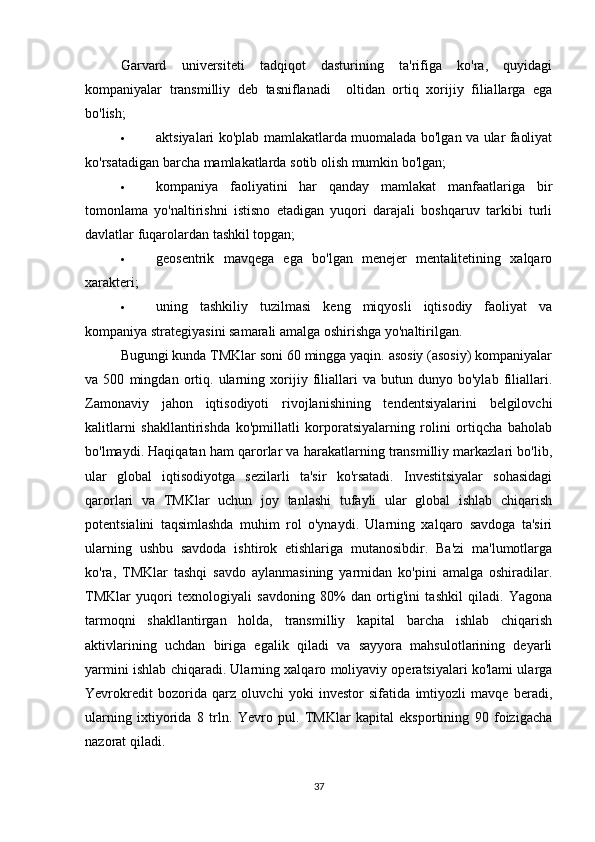 Garvard   universiteti   tadqiqot   dasturining   ta'rifiga   ko'ra,   quyidagi
kompaniyalar   transmilliy   deb   tasniflanadi     oltidan   ortiq   xorijiy   filiallarga   ega
bo'lish;
 aktsiyalari ko'plab mamlakatlarda muomalada bo'lgan va ular faoliyat
ko'rsatadigan barcha mamlakatlarda sotib olish mumkin bo'lgan;
 kompaniya   faoliyatini   har   qanday   mamlakat   manfaatlariga   bir
tomonlama   yo'naltirishni   istisno   etadigan   yuqori   darajali   boshqaruv   tarkibi   turli
davlatlar fuqarolardan tashkil topgan;
 geosentrik   mavqega   ega   bo'lgan   menejer   mentalitetining   xalqaro
xarakteri;
 uning   tashkiliy   tuzilmasi   keng   miqyosli   iqtisodiy   faoliyat   va
kompaniya strategiyasini samarali amalga oshirishga yo'naltirilgan.
Bugungi kunda TMKlar soni 60 mingga yaqin. asosiy (asosiy) kompaniyalar
va   500   mingdan   ortiq.   ularning   xorijiy   filiallari   va   butun   dunyo   bo'ylab   filiallari.
Zamonaviy   jahon   iqtisodiyoti   rivojlanishining   tendentsiyalarini   belgilovchi
kalitlarni   shakllantirishda   ko'pmillatli   korporatsiyalarning   rolini   ortiqcha   baholab
bo'lmaydi. Haqiqatan ham qarorlar va harakatlarning transmilliy markazlari bo'lib,
ular   global   iqtisodiyotga   sezilarli   ta'sir   ko'rsatadi.   Investitsiyalar   sohasidagi
qarorlari   va   TMKlar   uchun   joy   tanlashi   tufayli   ular   global   ishlab   chiqarish
potentsialini   taqsimlashda   muhim   rol   o'ynaydi.   Ularning   xalqaro   savdoga   ta'siri
ularning   ushbu   savdoda   ishtirok   etishlariga   mutanosibdir.   Ba'zi   ma'lumotlarga
ko'ra,   TMKlar   tashqi   savdo   aylanmasining   yarmidan   ko'pini   amalga   oshiradilar.
TMKlar   yuqori   texnologiyali   savdoning   80%   dan   ortig'ini   tashkil   qiladi.   Yagona
tarmoqni   shakllantirgan   holda,   transmilliy   kapital   barcha   ishlab   chiqarish
aktivlarining   uchdan   biriga   egalik   qiladi   va   sayyora   mahsulotlarining   deyarli
yarmini ishlab chiqaradi. Ularning xalqaro moliyaviy operatsiyalari ko'lami ularga
Yevrokredit   bozorida   qarz   oluvchi   yoki   investor   sifatida   imtiyozli   mavqe   beradi,
ularning   ixtiyorida   8   trln.   Yevro   pul.   TMKlar   kapital   eksportining   90   foizigacha
nazorat qiladi.                              
37 