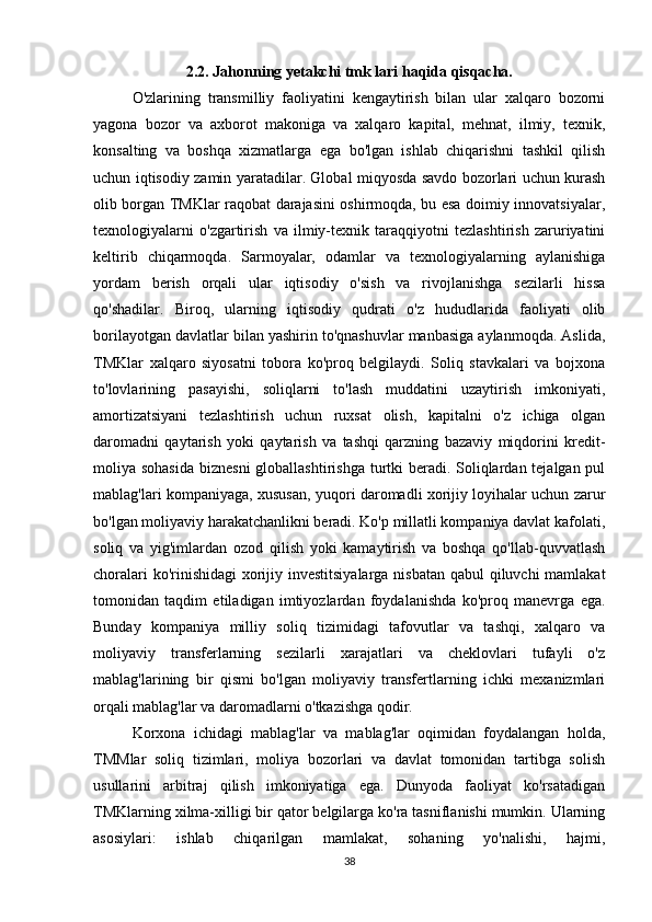 2.2. Jahonning yetakchi tmk lari haqida qisqacha.
O'zlarining   transmilliy   faoliyatini   kengaytirish   bilan   ular   xalqaro   bozorni
yagona   bozor   va   axborot   makoniga   va   xalqaro   kapital,   mehnat,   ilmiy,   texnik,
konsalting   va   boshqa   xizmatlarga   ega   bo'lgan   ishlab   chiqarishni   tashkil   qilish
uchun iqtisodiy zamin yaratadilar. Global miqyosda savdo bozorlari uchun kurash
olib borgan TMKlar raqobat darajasini oshirmoqda, bu esa doimiy innovatsiyalar,
texnologiyalarni   o'zgartirish   va   ilmiy-texnik   taraqqiyotni   tezlashtirish   zaruriyatini
keltirib   chiqarmoqda.   Sarmoyalar,   odamlar   va   texnologiyalarning   aylanishiga
yordam   berish   orqali   ular   iqtisodiy   o'sish   va   rivojlanishga   sezilarli   hissa
qo'shadilar.   Biroq,   ularning   iqtisodiy   qudrati   o'z   hududlarida   faoliyati   olib
borilayotgan davlatlar bilan yashirin to'qnashuvlar manbasiga aylanmoqda. Aslida,
TMKlar   xalqaro   siyosatni   tobora   ko'proq   belgilaydi.   Soliq   stavkalari   va   bojxona
to'lovlarining   pasayishi,   soliqlarni   to'lash   muddatini   uzaytirish   imkoniyati,
amortizatsiyani   tezlashtirish   uchun   ruxsat   olish,   kapitalni   o'z   ichiga   olgan
daromadni   qaytarish   yoki   qaytarish   va   tashqi   qarzning   bazaviy   miqdorini   kredit-
moliya sohasida  biznesni  globallashtirishga turtki beradi. Soliqlardan tejalgan pul
mablag'lari kompaniyaga, xususan, yuqori daromadli xorijiy loyihalar uchun zarur
bo'lgan moliyaviy harakatchanlikni beradi. Ko'p millatli kompaniya davlat kafolati,
soliq   va   yig'imlardan   ozod   qilish   yoki   kamaytirish   va   boshqa   qo'llab-quvvatlash
choralari  ko'rinishidagi  xorijiy investitsiyalarga nisbatan  qabul  qiluvchi  mamlakat
tomonidan   taqdim   etiladigan   imtiyozlardan   foydalanishda   ko'proq   manevrga   ega.
Bunday   kompaniya   milliy   soliq   tizimidagi   tafovutlar   va   tashqi,   xalqaro   va
moliyaviy   transferlarning   sezilarli   xarajatlari   va   cheklovlari   tufayli   o'z
mablag'larining   bir   qismi   bo'lgan   moliyaviy   transfertlarning   ichki   mexanizmlari
orqali mablag'lar va daromadlarni o'tkazishga qodir. 
Korxona   ichidagi   mablag'lar   va   mablag'lar   oqimidan   foydalangan   holda,
TMMlar   soliq   tizimlari,   moliya   bozorlari   va   davlat   tomonidan   tartibga   solish
usullarini   arbitraj   qilish   imkoniyatiga   ega.   Dunyoda   faoliyat   ko'rsatadigan
TMKlarning xilma-xilligi bir qator belgilarga ko'ra tasniflanishi mumkin. Ularning
asosiylari:   ishlab   chiqarilgan   mamlakat,   sohaning   yo'nalishi,   hajmi,
38 