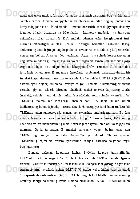 mamlakat qaysi mintaqada, qaysi darajada rivojlanish darajasiga bog'liq. Masalan,
Janubi-Sharqiy   Osiyoda   kompyuterlar   va   elektronika   bilan   bog'liq   innovatsion
ilmiy-tadqiqot   ishlari,   Hindistonda   -   xizmat   ko'rsatish   sohasi   (ayniqsa   dasturiy
ta'minot   bilan),   Braziliya   va   Meksikada   -   kimyoviy   moddalar   va   transport
uskunalari   ishlab   chiqarishda.   Ko'p   millatli   odamlar   uchun   konglomerat   turi  
ularning   ixtisosligini   aniqlash   uchun   Birlashgan   Millatlar   Tashkiloti   tashqi
aktivlarning katta hajmiga, eng ko'p chet el savdosi va chet elda eng ko'p ishchilar
soniga   ega   bo'lgan   A   sanoat   deb   nomlanadi.   Aynan   shu   sohada   korporatsiyaning
eng   katta   miqdordagi   investitsiyalari   yo'naltirilgan   va   aynan   shu   korporatsiyaga
eng   katta   foyda   keltiradigan   narsa.   Muayyan   TMM   sanoatini   A   sanoat   deb
tasniflash   uchun   asos   B   indeksini   hisoblash   hisoblanadi.   transmilliylashtirish
indeksi   korporatsiyaning ma'lum sohalarida. Ushbu indeks UNCTAD (BMT Bosh
assambleyasi   organi)   tomonidan   tavsiya   etilgan.   U   uchta   indikatorning   arifmetik
o'rtacha   qiymati   sifatida   hisoblab   chiqiladi:   tashqi   aktivlar   hajmining   ulushi
(nisbati),  sotuvlar,  jami  aktivlar  tarkibidagi   ishchilar   soni,  sotuvlar  va  ma'lum   bir
TMKning   ma'lum   bir   sohasidagi   ishchilar   soni.   TMKlarga   kelsak,   ushbu
indikatorning   butun   iqtisodiy   ma'nosi   shundaki,   uning   yordami   bilan   ma'lum   bir
TMKning   jahon   iqtisodiyotida   qanday   rol   o'ynashini   aniqlash   mumkin.   Bu   foiz
sifatida   hisoblangan   ajralmas   ko'rsatkich.   Uning   o'lchamiga   ko'ra,   TMKlarning
chet elda va o'z mamlakatining ichki bozordagi faoliyatini aniqlash va taqqoslash
mumkin.   Qoida   tariqasida,   B   indeksi   qanchalik   yuqori   bo'lsa,   chet   elda
TMKlarning   faoliyati   shunchalik   diversifikatsiya   qilinadi.   Shunisi   qiziqki,
TMMlarning   hajmi   va   transmilliylashtirish   darajasi   o'rtasida   to'g'ridan-to'g'ri
bog'liqlik yo'q.  
Bundan   tashqari,   ko'pincha   kichik   TMMlar   ko'proq   transmilliydir.
UNCTAD   ma'lumotlariga   ko'ra,   50   ta   kichik   va   o'rta   TMKlar   tanlab   olganda
transmilliylashtirish   indeksi  50%  ni   tashkil  etdi.  Xalqaro  faoliyatdagi  o'zgarishlar
tendentsiyasini   tavsiflash   uchun   BMT   TNC   ushbu   ko'rsatkichni   tavsiya   qiladi
"   xalqarolashtirish   indeksi "(AI).  U  TMKlarning  chet   el   filiallari   sonini  ularning
umumiy   soniga   bo'lishning   kvanti   sifatida   hisoblanadi.   B   va   II   indekslari   bilan
40 