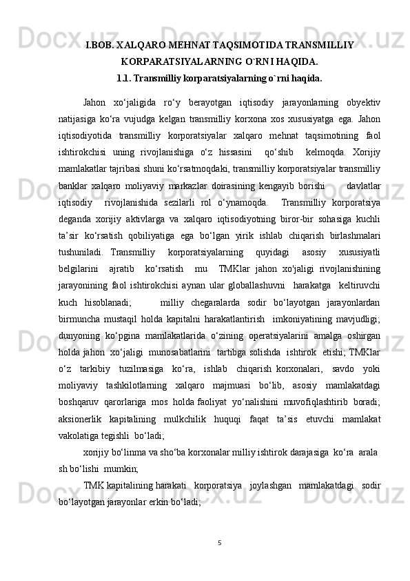 I.BOB. XALQARO MEHNAT TAQSIMOTIDA TRANSMILLIY
KORPARATSIYALARNING O`RNI HAQIDA.
1.1. Transmilliy korparatsiyalarning o`rni haqida.
Jahon   xo‘jaligida   ro‘y   berayotgan   iqtisodiy   jarayonlarning   obyektiv
natijasiga   ko‘ra   vujudga   kelgan   transmilliy   korxona   xos   xususiyatga   ega.   Jahon
iqtisodiyotida   transmilliy   korporatsiyalar   xalqaro   mehnat   taqsimotining   faol
ishtirokchisi   uning   rivojlanishiga   o‘z   hissasini     qo‘shib     kelmoqda.   Xorijiy
mamlakatlar tajribasi shuni ko‘rsatmoqdaki, transmilliy korporatsiyalar transmilliy
banklar   xalqaro   moliyaviy   markazlar   doirasining   kengayib   borishi           davlatlar
iqtisodiy     rivojlanishida   sezilarli   rol   o‘ynamoqda.     Transmilliy   korporatsiya
deganda   xorijiy   aktivlarga   va   xalqaro   iqtisodiyotning   biror-bir   sohasiga   kuchli
ta’sir   ko‘rsatish   qobiliyatiga   ega   bo‘lgan   yirik   ishlab   chiqarish   birlashmalari
tushuniladi.   Transmilliy     korporatsiyalarning     quyidagi     asosiy     xususiyatli
belgilarini     ajratib     ko‘rsatish     mu     TMKlar   jahon   xo'jaligi   rivojlanishining
jarayonining   faol   ishtirokchisi   aynan   ular   globallashuvni     harakatga     keltiruvchi
kuch     hisoblanadi;                 milliy     chegaralarda     sodir     bo‘layotgan     jarayonlardan
birmuncha   mustaqil   holda   kapitalni   harakatlantirish     imkoniyatining   mavjudligi;
dunyoning  ko‘pgina  mamlakatlarida  o‘zining  operatsiyalarini  amalga  oshirgan
holda jahon   xo‘jaligi   munosabatlarini   tartibga solishda   ishtirok   etishi; TMKlar
o‘z     tarkibiy     tuzilmasiga     ko‘ra,     ishlab     chiqarish   korxonalari,     savdo     yoki
moliyaviy     tashkilotlarning     xalqaro     majmuasi     bo‘lib,     asosiy     mamlakatdagi
boshqaruv  qarorlariga  mos  holda faoliyat  yo‘nalishini  muvofiqlashtirib  boradi;
aksionerlik   kapitalining   mulkchilik   huquqi   faqat   ta’sis   etuvchi   mamlakat
vakolatiga tegishli  bo‘ladi;
xorijiy   bo‘linma   va   sho‘ba   korxonalar   milliy   ishtirok   darajasiga     ko‘ra     arala
sh   bo‘lishi     mumkin;
TMK   kapitalining   harakati   korporatsiya   joylashgan   mamlakatdagi   sodir
bo‘layotgan jarayonlar erkin   bo‘ladi;  
5 
