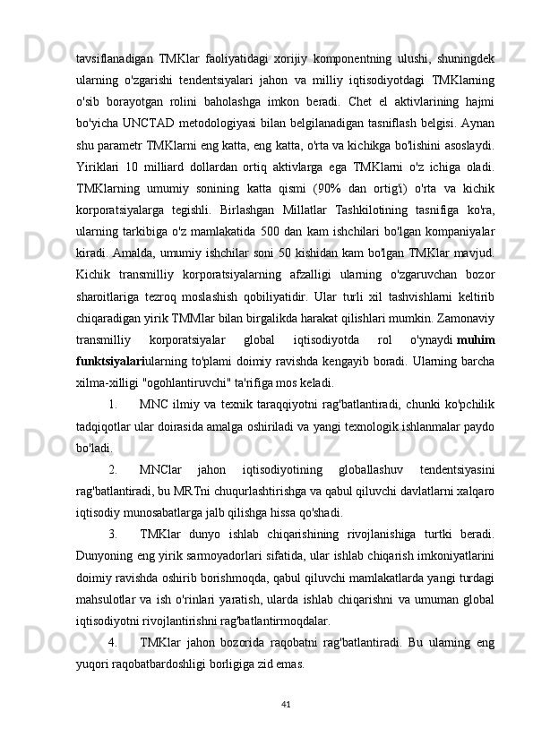 tavsiflanadigan   TMKlar   faoliyatidagi   xorijiy   komponentning   ulushi,   shuningdek
ularning   o'zgarishi   tendentsiyalari   jahon   va   milliy   iqtisodiyotdagi   TMKlarning
o'sib   borayotgan   rolini   baholashga   imkon   beradi.   Chet   el   aktivlarining   hajmi
bo'yicha UNCTAD metodologiyasi  bilan belgilanadigan tasniflash belgisi. Aynan
shu parametr TMKlarni eng katta, eng katta, o'rta va kichikga bo'lishini asoslaydi.
Yiriklari   10   milliard   dollardan   ortiq   aktivlarga   ega   TMKlarni   o'z   ichiga   oladi.
TMKlarning   umumiy   sonining   katta   qismi   (90%   dan   ortig'i)   o'rta   va   kichik
korporatsiyalarga   tegishli.   Birlashgan   Millatlar   Tashkilotining   tasnifiga   ko'ra,
ularning   tarkibiga   o'z   mamlakatida   500   dan   kam   ishchilari   bo'lgan   kompaniyalar
kiradi. Amalda, umumiy ishchilar soni 50 kishidan kam bo'lgan TMKlar mavjud.
Kichik   transmilliy   korporatsiyalarning   afzalligi   ularning   o'zgaruvchan   bozor
sharoitlariga   tezroq   moslashish   qobiliyatidir.   Ular   turli   xil   tashvishlarni   keltirib
chiqaradigan yirik TMMlar bilan birgalikda harakat qilishlari mumkin. Zamonaviy
transmilliy   korporatsiyalar   global   iqtisodiyotda   rol   o'ynaydi   muhim
funktsiyalari ularning to'plami doimiy ravishda  kengayib boradi. Ularning barcha
xilma-xilligi "ogohlantiruvchi" ta'rifiga mos keladi.
1. MNC   ilmiy   va   texnik   taraqqiyotni   rag'batlantiradi,   chunki   ko'pchilik
tadqiqotlar ular doirasida amalga oshiriladi va yangi texnologik ishlanmalar paydo
bo'ladi.
2. MNClar   jahon   iqtisodiyotining   globallashuv   tendentsiyasini
rag'batlantiradi, bu MRTni chuqurlashtirishga va qabul qiluvchi davlatlarni xalqaro
iqtisodiy munosabatlarga jalb qilishga hissa qo'shadi.
3. TMKlar   dunyo   ishlab   chiqarishining   rivojlanishiga   turtki   beradi.
Dunyoning eng yirik sarmoyadorlari sifatida, ular ishlab chiqarish imkoniyatlarini
doimiy ravishda oshirib borishmoqda, qabul qiluvchi mamlakatlarda yangi turdagi
mahsulotlar   va   ish   o'rinlari   yaratish,   ularda   ishlab   chiqarishni   va   umuman   global
iqtisodiyotni rivojlantirishni rag'batlantirmoqdalar.
4. TMKlar   jahon   bozorida   raqobatni   rag'batlantiradi.   Bu   ularning   eng
yuqori raqobatbardoshligi borligiga zid emas.
41 