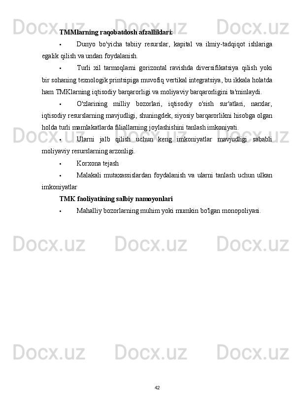 TMMlarning raqobatdosh afzalliklari:
 Dunyo   bo ' yicha   tabiiy   resurslar ,   kapital   va   ilmiy - tadqiqot   ishlariga
egalik   qilish   va   undan   foydalanish .
 Turli   xil   tarmoqlarni   gorizontal   ravishda   diversifikatsiya   qilish   yoki
bir   sohaning   texnologik   printsipiga   muvofiq   vertikal   integratsiya ,  bu   ikkala   holatda
ham   TMKlarning   iqtisodiy   barqarorligi   va   moliyaviy   barqarorligini   ta ' minlaydi .
 O ' zlarining   milliy   bozorlari ,   iqtisodiy   o ' sish   sur ' atlari ,   narxlar ,
iqtisodiy   resurslarning   mavjudligi ,  shuningdek ,  siyosiy   barqarorlikni   hisobga   olgan
holda   turli   mamlakatlarda   filiallarning   joylashishini   tanlash   imkoniyati .
 Ularni   jalb   qilish   uchun   keng   imkoniyatlar   mavjudligi   sababli
moliyaviy   resurslarning   arzonligi .
 Korxona tejash
 Malakali   mutaxassislardan   foydalanish   va   ularni   tanlash   uchun   ulkan
imkoniyatlar
TMK faoliyatining salbiy namoyonlari
 Mahalliy bozorlarning muhim yoki mumkin bo'lgan monopoliyasi.
42 