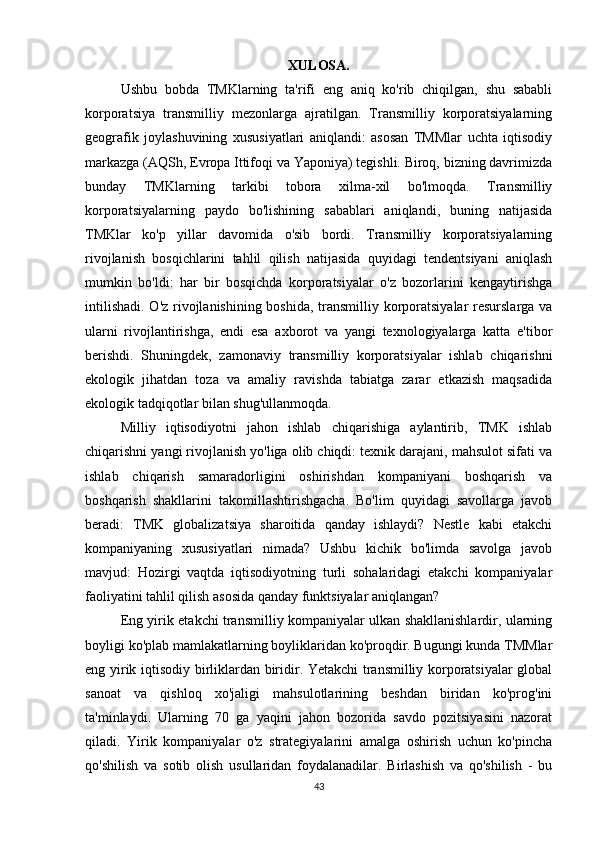 XULOSA.
Ushbu   bobda   TMKlarning   ta'rifi   eng   aniq   ko'rib   chiqilgan,   shu   sababli
korporatsiya   transmilliy   mezonlarga   ajratilgan.   Transmilliy   korporatsiyalarning
geografik   joylashuvining   xususiyatlari   aniqlandi:   asosan   TMMlar   uchta   iqtisodiy
markazga (AQSh, Evropa Ittifoqi va Yaponiya) tegishli. Biroq, bizning davrimizda
bunday   TMKlarning   tarkibi   tobora   xilma-xil   bo'lmoqda.   Transmilliy
korporatsiyalarning   paydo   bo'lishining   sabablari   aniqlandi,   buning   natijasida
TMKlar   ko'p   yillar   davomida   o'sib   bordi.   Transmilliy   korporatsiyalarning
rivojlanish   bosqichlarini   tahlil   qilish   natijasida   quyidagi   tendentsiyani   aniqlash
mumkin   bo'ldi:   har   bir   bosqichda   korporatsiyalar   o'z   bozorlarini   kengaytirishga
intilishadi. O'z rivojlanishining boshida, transmilliy korporatsiyalar  resurslarga va
ularni   rivojlantirishga,   endi   esa   axborot   va   yangi   texnologiyalarga   katta   e'tibor
berishdi.   Shuningdek,   zamonaviy   transmilliy   korporatsiyalar   ishlab   chiqarishni
ekologik   jihatdan   toza   va   amaliy   ravishda   tabiatga   zarar   etkazish   maqsadida
ekologik tadqiqotlar bilan shug'ullanmoqda. 
Milliy   iqtisodiyotni   jahon   ishlab   chiqarishiga   aylantirib,   TMK   ishlab
chiqarishni yangi rivojlanish yo'liga olib chiqdi: texnik darajani, mahsulot sifati va
ishlab   chiqarish   samaradorligini   oshirishdan   kompaniyani   boshqarish   va
boshqarish   shakllarini   takomillashtirishgacha.   Bo'lim   quyidagi   savollarga   javob
beradi:   TMK   globalizatsiya   sharoitida   qanday   ishlaydi?   Nestle   kabi   etakchi
kompaniyaning   xususiyatlari   nimada?   Ushbu   kichik   bo'limda   savolga   javob
mavjud:   Hozirgi   vaqtda   iqtisodiyotning   turli   sohalaridagi   etakchi   kompaniyalar
faoliyatini tahlil qilish asosida qanday funktsiyalar aniqlangan?
Eng yirik etakchi transmilliy kompaniyalar ulkan shakllanishlardir, ularning
boyligi ko'plab mamlakatlarning boyliklaridan ko'proqdir. Bugungi kunda TMMlar
eng yirik iqtisodiy birliklardan biridir. Yetakchi transmilliy korporatsiyalar global
sanoat   va   qishloq   xo'jaligi   mahsulotlarining   beshdan   biridan   ko'prog'ini
ta'minlaydi.   Ularning   70   ga   yaqini   jahon   bozorida   savdo   pozitsiyasini   nazorat
qiladi.   Yirik   kompaniyalar   o'z   strategiyalarini   amalga   oshirish   uchun   ko'pincha
qo'shilish   va   sotib   olish   usullaridan   foydalanadilar.   Birlashish   va   qo'shilish   -   bu
43 
