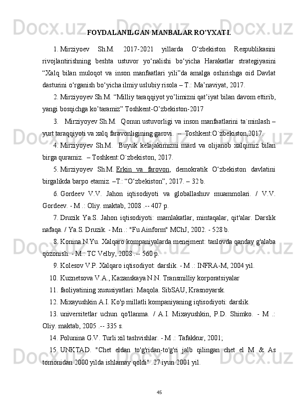 FOYDALANILGAN MANBALAR RO'YXATI.
1. Mirziyoev   Sh.M.   2017-2021   yillarda   O‘zbekiston   Respublikasini
rivojlantirishning   beshta   ustuvor   yo‘nalishi   bo‘yicha   Harakatlar   strategiyasini
“Xalq   bilan   muloqot   va   inson   manfaatlari   yili”da   amalga   oshirishga   oid   Davlat
dasturini o‘rganish bo‘yicha ilmiy uslubiy risola – T.: Ma’naviyat, 2017.
2. Mirziyoyev Sh.M.  “Milliy taraqqiyot yo’limizni qat’iyat bilan davom ettirib,
yangi bosqichga ko’taramiz” Toshkent-O’zbekiston-2017
3.     Mirziyoyev Sh.M.   Qonun ustuvorligi va inson manfaatlarini ta`minlash –
yurt taraqqiyoti va xalq faravonligining garovi.  –  Toshkent:O`zbekiston,2017. 
4. Mirziyoyev   Sh.M.     Buyuk   kelajakimizni   mard   va   olijanob   xalqimiz   bilan
birga quramiz.  – Toshkent:O`zbekiston, 2017.
5. Mirziyoyev   Sh.M.   Erkin   va   farovon ,   demokratik   O‘zbekiston   davlatini
birgalikda barpo etamiz. –T.: “O‘zbekiston”, 2017. – 32 b.
6. Gordeev   V.V.   Jahon   iqtisodiyoti   va   globallashuv   muammolari.   /   V.V.
Gordeev. - M .: Oliy. maktab, 2008 .-- 407 p.
7. Druzik   Ya.S.   Jahon   iqtisodiyoti:   mamlakatlar,   mintaqalar,   qit'alar.   Darslik
nafaqa. / Ya.S. Druzik. - Mn .: "Fu Ainform" MChJ, 2002. - 528 b.
8. Konina N.Yu. Xalqaro kompaniyalarda menejment: tanlovda qanday g'alaba
qozonish. - M.: TC Velby, 2008 .-- 560 p.
9. Kolesov V.P. Xalqaro iqtisodiyot: darslik. - M .: INFRA-M, 2004 yil.
10. Kuznetsova V.A., Kazanskaya N.N. Transmilliy korporatsiyalar
11. faoliyatining xususiyatlari: Maqola. SibSAU, Krasnoyarsk.
12. Mixayushkin A.I. Ko'p millatli kompaniyaning iqtisodiyoti: darslik.
13. universitetlar   uchun   qo'llanma.   /   A.I.   Mixayushkin,   P.D.   Shimko.   -   M   .:
Oliy. maktab, 2005 .-- 335 s.
14. Polunina G.V. Turli xil tashvishlar. - M .: Tafakkur, 2001;
15. UNKTAD.   "Chet   eldan   to'g'ridan-to'g'ri   jalb   qilingan   chet   el   M   &   As
tomonidan 2000 yilda ishlamay qoldi" .27 iyun 2001 yil.
45 