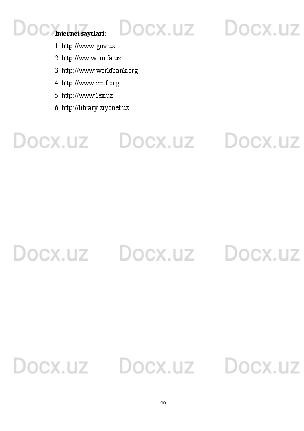 Internet saytlari:  
1. http://www.gov.uz  
2. http://ww w .m fa.uz 
3. http://www.worldbank.org  
4. http://www.im f.org 
5. http://www.lex.uz
6. http://library.ziyonet.uz
46 
