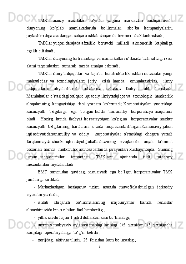 TMKlar   asosiy   masalalar   bo‘yicha   yagona   markazdan   boshqariluvchi
dunyoning   ko‘plab   mamlakatlarida   bo‘linmalar,   sho‘ba   kompaniyalarini
joylashtirishga asoslangan xalqaro ishlab   chiqarish     tizimini     shakllantirishadi;
TMKlar   yuqori   darajada   afzallik   beruvchi   millatli   aksionerlik   kapitaliga
egalik qilishadi;
TMKlar   dunyoning   turli   mintaqa   va   mamlakatlari   o‘rtasida   turli   xildagi   resur
slarni   taqsimlashni     samarali     tarzda   amalga   oshiradi;
TMKlar ilmiy tadqiqotlar  va  tajriba  konstruktorlik  ishlari nouxaular yangi
mahsulotlar   va   texnologiyalarni   joriy     etish   hamda     ommalashtirish,     ilmiy
tadqiqotlarni   oliyalashtirish   sohalarida   uzluksiz   faoliyat   olib   borishadi.
Mamlakatlar o‘rtasidagi xalqaro iqtisodiy ilmiytadqiqot va   texnologik   hamkorlik
aloqalarining   kengayishiga  faol  yordam   ko‘rsatadi; Korporatsiyalar   yuqoridagi
xususiyatli     belgilarga     ega     bo'lgan   holda     transmilliy     korporatsiya   maqomini
oladi.     Hozirgi   kunda   faoliyat   ko'rsatayotgan   ko‘pgina     korporatsiyalar   mazkur
xususiyatli  belgilarning  barchasini  o‘zida  mujassamlashtirgan.Zamonaviy jahon
iqtisodiyotidatransmilliy   va   oddiy     korporatsiyalar   o‘rtasidagi   chegara   yetarli
farqlanmaydi   chunki   iqtisodiyotgloballashuvining     rivojlanishi     orqali     ta’minot
bozorlari hamda   mulkchilik munosabatlarida jarayonlari kuchaymoqda.   Shuning
uchun   tadqiqotchilar     tomonidan     TMKlarni     ajratishda     turli     miqdoriy
mezonlardan foydalaniladi.
BMT   tomonidan   quyidagi   xususiyatli   ega   bo‘lgan   korporatsiyalar   TMK
jumlasiga kiritiladi:
- Markazlashgan   boshqaruv   tizimi   asosida   muvofiqlashtirilgan   iqtisodiy
siyosatni yuritishi;
- ishlab   chiqarish   bo‘linmalarining   majburiyatlar   hamda   resurslar
almashinuvida bir-biri bilan faol hamkorligi;
- yillik savdo hajmi 1 mlrd dollardan kam bo‘lmasligi;
- umumiy moliyaviy  aylanma mablag‘larining  1/5  qismidan 1/3  qismigacha
xorijdagi  operatsiyalarga  to‘g‘ri  kelishi;
- xorijdagi     aktivlar   ulushi     25     foizidan     kam   bo‘lmasligi;
6 