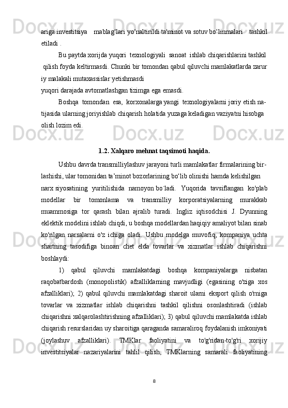 ariga   investitsiya   mablag‘lari   yo‘naltirildi   ta'minot   va   sotuv   bo‘linmalari   tashkil
etiladi . 
Bu   paytda   xorijda   yuqori     texnologiyali     sanoat     ishlab   chiqarishlarini   tashkil  
  qilish   foyda   keltirmasdi.   Chunki   bir   tomondan   qabul   qiluvchi   mamlakatlarda   zarur
iy   malakali   mutaxassislar   yetishmasdi
yuqori   darajada   avtomatlashgan   tizimga   ega   emasdi.
Boshqa     tomondan     esa,     korxonalarga   yangi     texnologiyalarni   joriy   etish   na-
tijasida   ularning   joriyishlab chiqarish   holatida   yuzaga   keladigan   vaziyatni   hisobga
olish   lozim edi. 
1.2. Xalqaro mehnat taqsimoti haqida.
Ushbu   davrda   transmilliylashuv   jarayoni   turli   mamlakatlar   firmalarining   bir-
lashishi, ular tomonidan   ta’minot bozorlarining   bo‘lib   olinishi   hamda   kelishilgan
narx   siyosatining   yuritilishida   namoyon   bo`ladi.   Yuqorida   tavsiflangan   ko'plab
modellar   bir   tomonlama   va   transmilliy   korporatsiyalarning   murakkab
muammosiga   tor   qarash   bilan   ajralib   turadi.   Ingliz   iqtisodchisi   J.   Dyunning
eklektik modelini ishlab chiqdi, u boshqa modellardan haqiqiy amaliyot bilan sinab
ko'rilgan   narsalarni   o'z   ichiga   oladi.   Ushbu   modelga   muvofiq,   kompaniya   uchta
shartning   tasodifiga   binoan   chet   elda   tovarlar   va   xizmatlar   ishlab   chiqarishni
boshlaydi:                  
1)   qabul   qiluvchi   mamlakatdagi   boshqa   kompaniyalarga   nisbatan
raqobatbardosh   (monopolistik)   afzalliklarning   mavjudligi   (egasining   o'ziga   xos
afzalliklari);   2)   qabul   qiluvchi   mamlakatdagi   sharoit   ularni   eksport   qilish   o'rniga
tovarlar   va   xizmatlar   ishlab   chiqarishni   tashkil   qilishni   osonlashtiradi   (ishlab
chiqarishni xalqarolashtirishning afzalliklari); 3) qabul qiluvchi mamlakatda ishlab
chiqarish resurslaridan uy sharoitiga qaraganda samaraliroq foydalanish imkoniyati
(joylashuv   afzalliklari).   TMKlar   faoliyatini   va   to'g'ridan-to'g'ri   xorijiy
investitsiyalar   nazariyalarini   tahlil   qilish,   TMKlarning   samarali   faoliyatining
8 