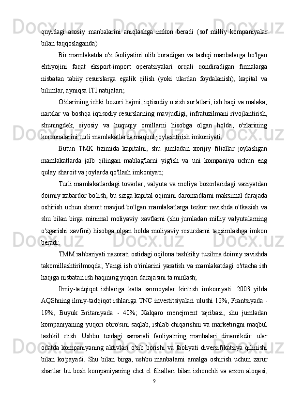 quyidagi   asosiy   manbalarini   aniqlashga   imkon   beradi   (sof   milliy   kompaniyalar
bilan taqqoslaganda): 
Bir mamlakatda o'z faoliyatini olib boradigan va tashqi manbalarga bo'lgan
ehtiyojini   faqat   eksport-import   operatsiyalari   orqali   qondiradigan   firmalarga
nisbatan   tabiiy   resurslarga   egalik   qilish   (yoki   ulardan   foydalanish),   kapital   va
bilimlar, ayniqsa ITI natijalari; 
O'zlarining ichki bozori hajmi, iqtisodiy o'sish sur'atlari, ish haqi va malaka,
narxlar  va boshqa  iqtisodiy resurslarning mavjudligi, infratuzilmani  rivojlantirish,
shuningdek,   siyosiy   va   huquqiy   omillarni   hisobga   olgan   holda,   o'zlarining
korxonalarini turli mamlakatlarda maqbul joylashtirish imkoniyati; 
Butun   TMK   tizimida   kapitalni,   shu   jumladan   xorijiy   filiallar   joylashgan
mamlakatlarda   jalb   qilingan   mablag'larni   yig'ish   va   uni   kompaniya   uchun   eng
qulay sharoit va joylarda qo'llash imkoniyati; 
Turli  mamlakatlardagi  tovarlar, valyuta va moliya bozorlaridagi  vaziyatdan
doimiy xabardor bo'lish, bu sizga kapital oqimini daromadlarni maksimal darajada
oshirish uchun sharoit mavjud bo'lgan mamlakatlarga tezkor ravishda o'tkazish va
shu   bilan   birga   minimal   moliyaviy   xavflarni   (shu   jumladan   milliy   valyutalarning
o'zgarishi  xavfini) hisobga  olgan holda moliyaviy resurslarni taqsimlashga  imkon
beradi; 
TMM rahbariyati nazorati ostidagi oqilona tashkiliy tuzilma doimiy ravishda
takomillashtirilmoqda; Yangi ish o'rinlarini yaratish va mamlakatdagi o'rtacha ish
haqiga nisbatan ish haqining yuqori darajasini ta'minlash; 
Ilmiy-tadqiqot   ishlariga   katta   sarmoyalar   kiritish   imkoniyati.   2003   yilda
AQShning ilmiy-tadqiqot ishlariga TNC investitsiyalari ulushi 12%, Frantsiyada -
19%,   Buyuk   Britaniyada   -   40%;   Xalqaro   menejment   tajribasi,   shu   jumladan
kompaniyaning yuqori obro'sini  saqlab, ishlab chiqarishni va marketingni maqbul
tashkil   etish.   Ushbu   turdagi   samarali   faoliyatning   manbalari   dinamikdir:   ular
odatda  kompaniyaning  aktivlari  o'sib  borishi   va faoliyati   diversifikatsiya  qilinishi
bilan   ko'payadi.   Shu   bilan   birga,   ushbu   manbalarni   amalga   oshirish   uchun   zarur
shartlar bu bosh kompaniyaning chet  el  filiallari bilan ishonchli va arzon aloqasi,
9 