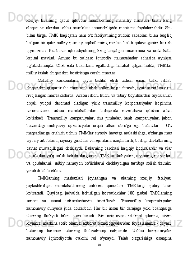 xorijiy   filialning   qabul   qiluvchi   mamlakatning   mahalliy   firmalari   bilan   keng
aloqasi   va   ulardan   ushbu   mamlakat   qonunchiligida   mohirona  foydalanishdir.  Shu
bilan   birga,   TMK   haqiqatan   ham   o'z   faoliyatining   xudbin   sabablari   bilan   bog'liq
bo'lgan bir qator  salbiy ijtimoiy oqibatlarning manbai  bo'lib qolayotganini  ko'rish
qiyin   emas.   Bu   bozor   iqtisodiyotining   keng   tarqalgan   muammosi   va   unda   katta
kapital   mavjud.   Ammo   bu   xalqaro   iqtisodiy   munosabatlar   sohasida   ayniqsa
og'irlashmoqda.   Chet   elda   bozorlarni   egallashga   harakat   qilgan   holda,   TMKlar
milliy ishlab chiqarishni bostirishga qarshi emaslar. 
Mahalliy   korxonalarni   qayta   tashkil   etish   uchun   emas,   balki   ishlab
chiqarishni qisqartirish uchun sotib olish hollari ko'p uchraydi, ayniqsa zaif va o'rta
rivojlangan mamlakatlarda. Arzon ishchi kuchi va tabiiy boyliklardan foydalanish
orqali   yuqori   daromad   oladigan   yirik   transmilliy   korporatsiyalar   ko'pincha
daromadlarni   ushbu   mamlakatlardan   tashqarida   investitsiya   qilishni   afzal
ko'rishadi.   Transmilliy   kompaniyalar,   shu   jumladan   bank   kompaniyalari   jahon
bozoridagi   moliyaviy   operatsiyalar   orqali   ulkan   obro'ga   ega   bo'ladilar.   .   O'z
maqsadlariga erishish  uchun TMMlar  siyosiy  hayotga aralashishga,  o'zlariga  mos
siyosiy arboblarni, siyosiy guruhlar va rejimlarni oziqlantirib, boshqa davlatlarning
davlat   mustaqilligini   cheklaydi.   Bularning   barchasi   haqiqiy   hodisalardir   va   ular
o'z-o'zidan yo'q bo'lib ketishi  dargumon. TMKlar faoliyatini, o'yinning me'yorlari
va   qoidalarini,   salbiy   namoyon   bo'lishlarni   cheklaydigan   tartibga   solish   tizimini
yaratish talab etiladi. 
TMKlarning   markazlari   joylashgan   va   ularning   xorijiy   faoliyati
joylashtirilgan   mamlakatlarning   antitrest   qonunlari   TMKlarga   ijobiy   ta'sir
ko'rsatadi.   Quyidagi   jadvalda   keltirilgan   ko'rsatkichlar   100   global   TMKlarning
sanoat   va   sanoat   ixtisoslashuvini   tavsiflaydi.   Transmilliy   korporatsiyalar
zamonaviy   dunyoda   juda   dolzarbdir.   Har   bir   inson   bir   darajaga   yoki   boshqasiga
ularning   faoliyati   bilan   duch   keladi.   Biz   oziq-ovqat   iste'mol   qilamiz,   kiyim
kiyamiz, mashina sotib olamiz, axborot texnologiyalaridan foydalanamiz - deyarli
bularning   barchasi   ularning   faoliyatining   natijasidir.   Ushbu   kompaniyalar
zamonaviy   iqtisodiyotda   etakchi   rol   o'ynaydi   Talab   o'zgarishiga   osongina
10 