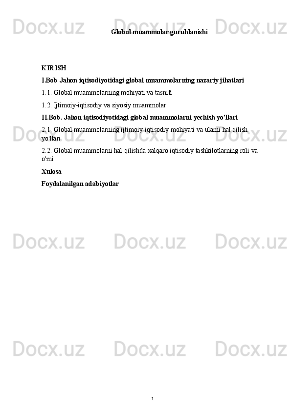 Global muammolar guruhlanishi
KIRISH
I.Bob Jahon iqtisodiyotidagi global muammolarning nazariy jihatlari
1.1. Global muammolarning mohiyati va tasnifi
1.2. Ijtimoiy-iqtisodiy va siyosiy muammolar 
II.Bob. Jahon iqtisodiyotidagi global muammolarni yechish yo'llari
2.1. Global muammolarning ijtimoiy-iqtisodiy mohiyati va ularni hal qilish 
yo'llari
2.2. Global muammolarni hal qilishda xalqaro iqtisodiy tashkilotlarning roli va 
o'rni
Xulosa
Foydalanilgan adabiyotlar
1 