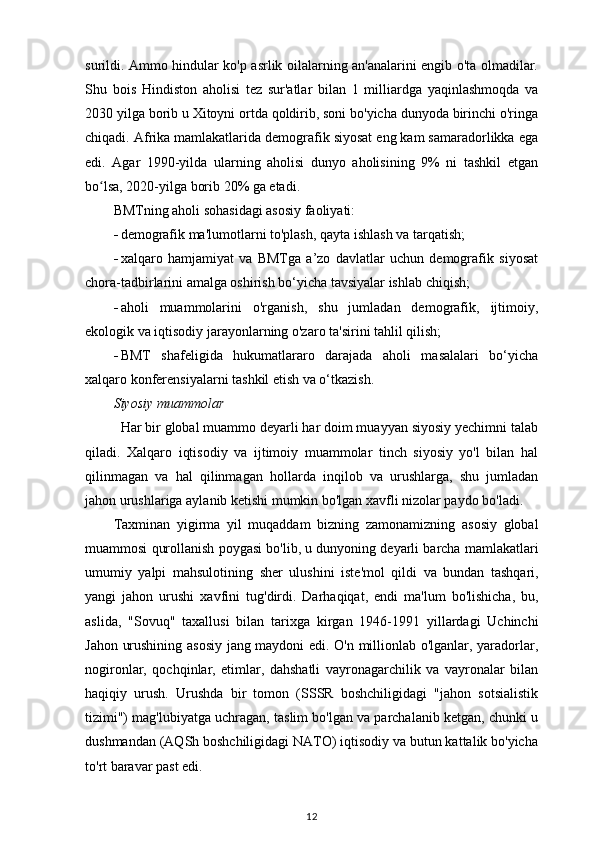 surildi. Ammo hindular ko'p asrlik oilalarning an'analarini engib o'ta olmadilar.
Shu   bois   Hindiston   aholisi   tez   sur'atlar   bilan   1   milliardga   yaqinlashmoqda   va
2030 yilga borib u Xitoyni ortda qoldirib, soni bo'yicha dunyoda birinchi o'ringa
chiqadi. Afrika mamlakatlarida demografik siyosat eng kam samaradorlikka ega
edi.   Agar   1990-yilda   ularning   aholisi   dunyo   aholisining   9%   ni   tashkil   etgan
bo lsa, 2020-yilga borib 20% ga etadi.ʻ
BMTning aholi sohasidagi asosiy faoliyati:
 demografik ma'lumotlarni to'plash, qayta ishlash va tarqatish;
 xalqaro   hamjamiyat   va   BMTga   a’zo   davlatlar   uchun   demografik   siyosat
chora-tadbirlarini amalga oshirish bo‘yicha tavsiyalar ishlab chiqish;
 aholi   muammolarini   o'rganish,   shu   jumladan   demografik,   ijtimoiy,
ekologik va iqtisodiy jarayonlarning o'zaro ta'sirini tahlil qilish;
 BMT   shafeligida   hukumatlararo   darajada   aholi   masalalari   bo‘yicha
xalqaro konferensiyalarni tashkil etish va o‘tkazish.
Siyosiy muammolar
  Har bir global muammo deyarli har doim muayyan siyosiy yechimni talab
qiladi.   Xalqaro   iqtisodiy   va   ijtimoiy   muammolar   tinch   siyosiy   yo'l   bilan   hal
qilinmagan   va   hal   qilinmagan   hollarda   inqilob   va   urushlarga,   shu   jumladan
jahon urushlariga aylanib ketishi mumkin bo'lgan xavfli nizolar paydo bo'ladi.
Taxminan   yigirma   yil   muqaddam   bizning   zamonamizning   asosiy   global
muammosi   qurollanish   poygasi   bo ' lib ,  u   dunyoning   deyarli   barcha   mamlakatlari
umumiy   yalpi   mahsulotining   sher   ulushini   iste ' mol   qildi   va   bundan   tashqari ,
yangi   jahon   urushi   xavfini   tug ' dirdi .   Darhaqiqat ,   endi   ma ' lum   bo ' lishicha ,   bu ,
aslida ,   " Sovuq "   taxallusi   bilan   tarixga   kirgan   1946-1991   yillardagi   Uchinchi
Jahon   urushining   asosiy   jang   maydoni   edi .   O'n millionlab o'lganlar, yaradorlar,
nogironlar,   qochqinlar,   etimlar,   dahshatli   vayronagarchilik   va   vayronalar   bilan
haqiqiy   urush.   Urushda   bir   tomon   (SSSR   boshchiligidagi   "jahon   sotsialistik
tizimi") mag'lubiyatga uchragan, taslim bo'lgan va parchalanib ketgan, chunki u
dushmandan (AQSh boshchiligidagi NATO) iqtisodiy va butun kattalik bo'yicha
to'rt baravar past edi.
12 