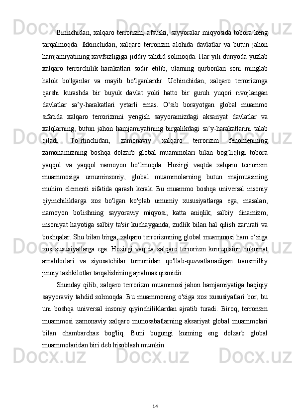 Birinchidan,  xalqaro  terrorizm,   afsuski,  sayyoralar  miqyosida   tobora  keng
tarqalmoqda.   Ikkinchidan,   xalqaro   terrorizm   alohida   davlatlar   va   butun   jahon
hamjamiyatining xavfsizligiga jiddiy tahdid solmoqda. Har yili dunyoda yuzlab
xalqaro   terrorchilik   harakatlari   sodir   etilib,   ularning   qurbonlari   soni   minglab
halok   bo'lganlar   va   mayib   bo'lganlardir.   Uchinchidan,   xalqaro   terrorizmga
qarshi   kurashda   bir   buyuk   davlat   yoki   hatto   bir   guruh   yuqori   rivojlangan
davlatlar   sa’y-harakatlari   yetarli   emas.   O‘sib   borayotgan   global   muammo
sifatida   xalqaro   terrorizmni   yengish   sayyoramizdagi   aksariyat   davlatlar   va
xalqlarning,   butun   jahon   hamjamiyatining   birgalikdagi   sa’y-harakatlarini   talab
qiladi.   To‘rtinchidan,   zamonaviy   xalqaro   terrorizm   fenomenining
zamonamizning   boshqa   dolzarb   global   muammolari   bilan   bog‘liqligi   tobora
yaqqol   va   yaqqol   namoyon   bo‘lmoqda.   Hozirgi   vaqtda   xalqaro   terrorizm
muammosiga   umuminsoniy,   global   muammolarning   butun   majmuasining
muhim   elementi   sifatida   qarash   kerak.   Bu   muammo   boshqa   universal   insoniy
qiyinchiliklarga   xos   bo'lgan   ko'plab   umumiy   xususiyatlarga   ega,   masalan,
namoyon   bo'lishning   sayyoraviy   miqyosi;   katta   aniqlik;   salbiy   dinamizm,
insoniyat  hayotiga salbiy  ta'sir  kuchayganda;  zudlik bilan hal  qilish zarurati  va
boshqalar. Shu bilan birga, xalqaro terrorizmning global muammosi ham o‘ziga
xos   xususiyatlarga   ega.   Hozirgi   vaqtda   xalqaro   terrorizm   korruptsion   hukumat
amaldorlari   va   siyosatchilar   tomonidan   qo'llab-quvvatlanadigan   transmilliy
jinoiy tashkilotlar tarqalishining ajralmas qismidir.
Shunday qilib, xalqaro terrorizm  muammosi  jahon hamjamiyatiga haqiqiy
sayyoraviy  tahdid  solmoqda.   Bu  muammoning  o'ziga  xos   xususiyatlari  bor,  bu
uni   boshqa   universal   insoniy   qiyinchiliklardan   ajratib   turadi.   Biroq,   terrorizm
muammosi   zamonaviy  xalqaro   munosabatlarning   aksariyat   global   muammolari
bilan   chambarchas   bog'liq.   Buni   bugungi   kunning   eng   dolzarb   global
muammolaridan biri deb hisoblash mumkin.
14