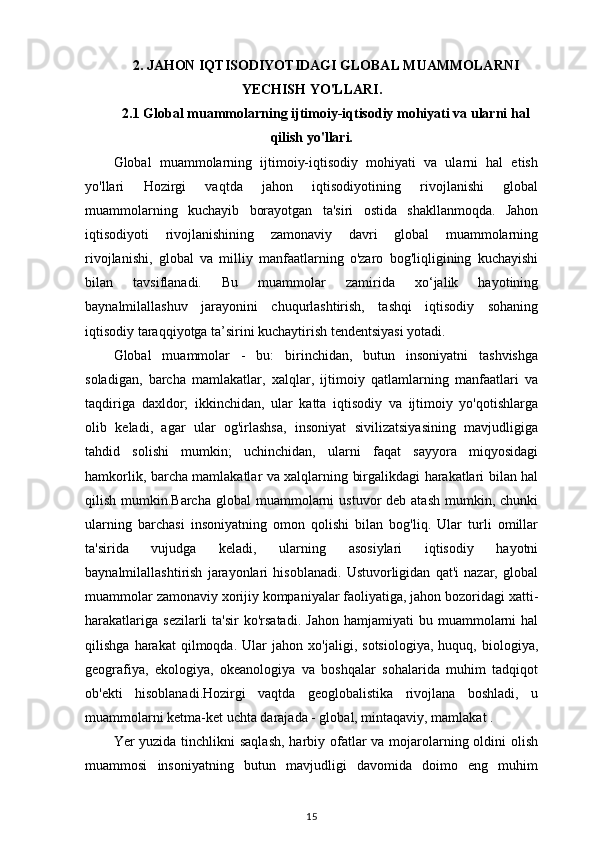 2.  JAHON IQTISODIYOTIDAGI GLOBAL MUAMMOLARNI
YECHISH YO'LLARI .
2.1  Global muammolarning ijtimoiy-iqtisodiy mohiyati va ularni hal
qilish yo'llari.
Global   muammolarning   ijtimoiy-iqtisodiy   mohiyati   va   ularni   hal   etish
yo'llari   Hozirgi   vaqtda   jahon   iqtisodiyotining   rivojlanishi   global
muammolarning   kuchayib   borayotgan   ta'siri   ostida   shakllanmoqda.   Jahon
iqtisodiyoti   rivojlanishining   zamonaviy   davri   global   muammolarning
rivojlanishi,   global   va   milliy   manfaatlarning   o'zaro   bog'liqligining   kuchayishi
bilan   tavsiflanadi.   Bu   muammolar   zamirida   xo‘jalik   hayotining
baynalmilallashuv   jarayonini   chuqurlashtirish,   tashqi   iqtisodiy   sohaning
iqtisodiy taraqqiyotga ta’sirini kuchaytirish tendentsiyasi yotadi. 
Global   muammolar   -   bu:   birinchidan,   butun   insoniyatni   tashvishga
soladigan,   barcha   mamlakatlar,   xalqlar,   ijtimoiy   qatlamlarning   manfaatlari   va
taqdiriga   daxldor;   ikkinchidan,   ular   katta   iqtisodiy   va   ijtimoiy   yo'qotishlarga
olib   keladi,   agar   ular   og'irlashsa,   insoniyat   sivilizatsiyasining   mavjudligiga
tahdid   solishi   mumkin;   uchinchidan,   ularni   faqat   sayyora   miqyosidagi
hamkorlik, barcha mamlakatlar va xalqlarning birgalikdagi harakatlari bilan hal
qilish  mumkin.Barcha  global   muammolarni   ustuvor  deb  atash  mumkin, chunki
ularning   barchasi   insoniyatning   omon   qolishi   bilan   bog'liq.   Ular   turli   omillar
ta'sirida   vujudga   keladi,   ularning   asosiylari   iqtisodiy   hayotni
baynalmilallashtirish   jarayonlari   hisoblanadi.   Ustuvorligidan   qat'i   nazar,   global
muammolar zamonaviy xorijiy kompaniyalar faoliyatiga, jahon bozoridagi xatti-
harakatlariga  sezilarli   ta'sir   ko'rsatadi.   Jahon  hamjamiyati  bu  muammolarni   hal
qilishga   harakat   qilmoqda.   Ular   jahon   xo'jaligi,   sotsiologiya,   huquq,   biologiya,
geografiya,   ekologiya,   okeanologiya   va   boshqalar   sohalarida   muhim   tadqiqot
ob'ekti   hisoblanadi.Hozirgi   vaqtda   geoglobalistika   rivojlana   boshladi,   u
muammolarni ketma-ket uchta darajada - global, mintaqaviy, mamlakat .
Yer yuzida tinchlikni saqlash,  harbiy ofatlar  va mojarolarning oldini olish
muammosi   insoniyatning   butun   mavjudligi   davomida   doimo   eng   muhim
15