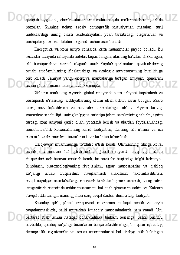 qiziqish   uyg'otadi,   chunki   ular   iste'molchilar   haqida   ma'lumot   beradi,   aslida
bozorlar.   Shuning   uchun   asosiy   demografik   xususiyatlar,   masalan,   turli
hududlardagi   uning   o'sish   tendentsiyalari,   yosh   tarkibidagi   o'zgarishlar   va
boshqalar potentsial talabni o'rganish uchun asos bo'ladi.
Energetika   va   xom   ashyo   sohasida   katta   muammolar   paydo   bo'ladi.   Bu
resurslar dunyoda nihoyatda notekis taqsimlangan, ularning ba'zilari cheklangan,
ishlab chiqarish va iste'moli o'zgarib turadi. Foydali qazilmalarni qazib olishning
ortishi   atrof-muhitning   ifloslanishiga   va   ekologik   muvozanatning   buzilishiga
olib   keladi.   Jamiyat   yangi   energiya   manbalariga   bo'lgan   ehtiyojni   qondirish
uchun global muammolarga duch kelmoqda. 
Xalqaro   marketing   siyosati   global   miqyosda   xom   ashyoni   taqsimlash   va
boshqarish   o'rtasidagi   ziddiyatlarning   oldini   olish   uchun   zarur   bo'lgan   o'zaro
ta'sir,   muvofiqlashtirish   va   nazoratni   ta'minlashga   intiladi.   Ayrim   turdagi
xomashyo taqchilligi, uning ko‘pgina turlariga jahon narxlarining oshishi, ayrim
turdagi   xom   ashyoni   qazib   olish,   yetkazib   berish   va   ulardan   foydalanishdagi
nomutanosiblik   korxonalarning   xarid   faoliyatini,   ularning   ish   ritmini   va   ish
ritmini buzishi mumkin. bozorlarni tovarlar bilan ta'minlash.
Oziq-ovqat   muammosiga   to'xtalib   o'tish   kerak.   Olimlarning   fikriga   ko'ra,
ochlik   muammosini   hal   qilish   uchun   global   miqyosda   oziq-ovqat   ishlab
chiqarishni   uch   baravar   oshirish   kerak,   bu   hozircha   haqiqatga   to'g'ri   kelmaydi.
Binobarin,   biotexnologiyaning   rivojlanishi,   agrar   munosabatlar   va   qishloq
xo‘jaligi   ishlab   chiqarishini   rivojlantirish   shakllarini   takomillashtirish,
rivojlanayotgan mamlakatlarga imtiyozli kreditlar hajmini oshirish, uning rolini
kengaytirish sharoitida ushbu muammoni hal etish qisman mumkin. va Xalqaro
Favqulodda Jamg'armaning jahon oziq-ovqat dasturi doirasidagi faoliyati..
Shunday   qilib,   global   oziq-ovqat   muammosi   nafaqat   ochlik   va   to'yib
ovqatlanmaslikda,   balki   murakkab   iqtisodiy   munosabatlarda   ham   yotadi.   Uni
bartaraf   etish   uchun   nafaqat   ocharchilikka   barham   berishga,   balki,   birinchi
navbatda,   qishloq   xo‘jaligi   bozorlarini   barqarorlashtirishga,   bir   qator   iqtisodiy,
demografik,   agrotexnika   va   resurs   muammolarini   hal   etishga   olib   keladigan
18