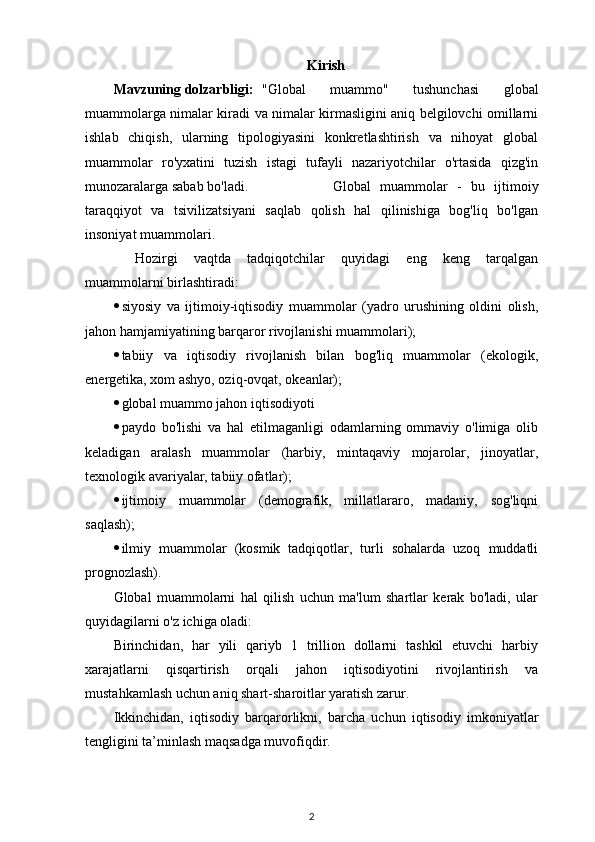 Kirish
Mavzuning dolzarbligi: "Global   muammo"   tushunchasi   global
muammolarga nimalar kiradi va nimalar kirmasligini aniq belgilovchi omillarni
ishlab   chiqish,   ularning   tipologiyasini   konkretlashtirish   va   nihoyat   global
muammolar   ro'yxatini   tuzish   istagi   tufayli   nazariyotchilar   o'rtasida   qizg'in
munozaralarga sabab bo'ladi.      Global   muammolar   -   bu   ijtimoiy
taraqqiyot   va   tsivilizatsiyani   saqlab   qolish   hal   qilinishiga   bog'liq   bo'lgan
insoniyat muammolari.
Hozirgi   vaqtda   tadqiqotchilar   quyidagi   eng   keng   tarqalgan
muammolarni birlashtiradi:
 siyosiy   va   ijtimoiy-iqtisodiy   muammolar   (yadro   urushining   oldini   olish,
jahon hamjamiyatining barqaror rivojlanishi muammolari);
 tabiiy   va   iqtisodiy   rivojlanish   bilan   bog'liq   muammolar   (ekologik,
energetika, xom ashyo, oziq-ovqat, okeanlar);
 global muammo jahon iqtisodiyoti
 paydo   bo'lishi   va   hal   etilmaganligi   odamlarning   ommaviy   o'limiga   olib
keladigan   aralash   muammolar   (harbiy,   mintaqaviy   mojarolar,   jinoyatlar,
texnologik avariyalar, tabiiy ofatlar);
 ijtimoiy   muammolar   (demografik,   millatlararo,   madaniy,   sog'liqni
saqlash);
 ilmiy   muammolar   (kosmik   tadqiqotlar,   turli   sohalarda   uzoq   muddatli
prognozlash).
Global   muammolarni   hal   qilish   uchun   ma'lum   shartlar   kerak   bo'ladi,   ular
quyidagilarni o'z ichiga oladi:
Birinchidan,   har   yili   qariyb   1   trillion   dollarni   tashkil   etuvchi   harbiy
xarajatlarni   qisqartirish   orqali   jahon   iqtisodiyotini   rivojlantirish   va
mustahkamlash uchun aniq shart-sharoitlar yaratish zarur.
Ikkinchidan,   iqtisodiy   barqarorlikni,   barcha   uchun   iqtisodiy   imkoniyatlar
tengligini ta’minlash maqsadga muvofiqdir. 
2 