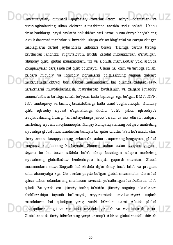 investitsiyalar,   qimmatli   qog'ozlar,   tovarlar,   xom   ashyo,   xizmatlar   va
texnologiyalarning   ulkan   elektron   almashinuvi   asosida   sodir   bo'ladi.   Ushbu
tizim banklarga, qaysi davlatda bo'lishidan qat'i nazar, butun dunyo bo'ylab eng
kichik daromad manbalarini kuzatish, ularga o'z mablag'larini va qarzga olingan
mablag'larni   darhol   joylashtirish   imkonini   beradi.   Tizimga   barcha   turdagi
xavflardan   ishonchli   sug'urtalovchi   kuchli   kafolat   mexanizmlari   o'rnatilgan.
Shunday   qilib,   global   muammolarni   tez   va   alohida   mamlakatlar   yoki   alohida
kompaniyalar darajasida hal qilib bo'lmaydi. Ularni hal etish va tartibga solish,
xalqaro   huquqiy   va   iqtisodiy   normalarni   belgilashning   yagona   xalqaro
mexanizmiga   ehtiyoj   bor.   Global   muammolarni   hal   qilishda   xalqaro   sa'y-
harakatlarni   muvofiqlashtirish,   resurslardan   foydalanish   va   xalqaro   iqtisodiy
munosabatlarni  tartibga solish bo'yicha katta tajribaga ega bo'lgan BMT, XVF,
JST,   mintaqaviy   va   tarmoq   tashkilotlariga   katta   umid   bog'lanmoqda.   Shunday
qilib,   iqtisodiy   siyosat   o'zgarishlarga   duchor   bo'lib,   jahon   iqtisodiyoti
rivojlanishining   hozirgi   tendentsiyalariga   javob   beradi   va   aks   ettiradi,   xalqaro
marketing siyosati  rivojlanmoqda. Xorijiy kompaniyalarning xalqaro marketing
siyosatiga global muammolardan tashqari bir qator omillar ta'sir ko'rsatadi, ular:
ilmiy-texnika   taraqqiyotining   tezlashishi,   axborot   oqimining   kengayishi,   global
miqyosda   raqobatning   kuchayishi.   Shuning   uchun   butun   dunyoni   yagona,
deyarli   bir   hil   bozor   sifatida   ko'rib   chiqa   boshlagan   xalqaro   marketing
siyosatining   globallashuv   tendentsiyasi   haqida   gapirish   mumkin.   Global
muammolarni   muvaffaqiyatli   hal   etishda   ilg'or   ilmiy   hisob-kitob   va   prognoz
katta   ahamiyatga   ega.   O'z-o'zidan   paydo   bo'lgan   global   muammolar   ularni   hal
qilish   uchun   odamlarning   muntazam   ravishda   yo'naltirilgan   harakatlarini   talab
qiladi.   Bu   yerda   esa   ijtimoiy   borliq   ta’sirida   ijtimoiy   ongning   o‘z-o‘zidan
shakllanishiga   tayanib   bo‘lmaydi;   sayyoramizda   tsivilizatsiyani   saqlash
masalalarini   hal   qiladigan   yangi   yaxlit   bilimlar   tizimi   sifatida   global
tadqiqotlarni   ongli   va   maqsadli   ravishda   yaratish   va   rivojlantirish   zarur.
Globalistikada ilmiy bilimlarning yangi tarmog'i sifatida global modellashtirish
20