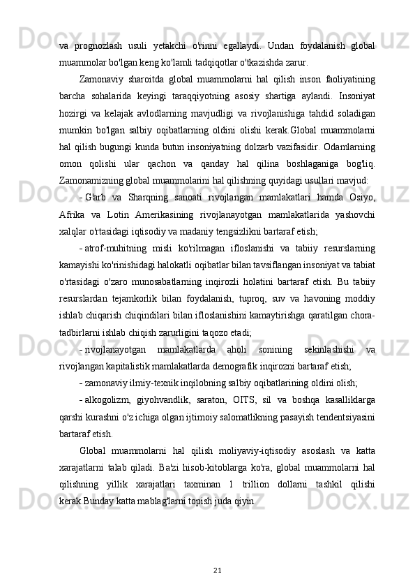 va   prognozlash   usuli   yetakchi   o'rinni   egallaydi.   Undan   foydalanish   global
muammolar bo'lgan keng ko'lamli tadqiqotlar o'tkazishda zarur. 
Zamonaviy   sharoitda   global   muammolarni   hal   qilish   inson   faoliyatining
barcha   sohalarida   keyingi   taraqqiyotning   asosiy   shartiga   aylandi.   Insoniyat
hozirgi   va   kelajak   avlodlarning   mavjudligi   va   rivojlanishiga   tahdid   soladigan
mumkin   bo'lgan   salbiy   oqibatlarning   oldini   olishi   kerak.Global   muammolarni
hal qilish bugungi  kunda butun insoniyatning dolzarb vazifasidir. Odamlarning
omon   qolishi   ular   qachon   va   qanday   hal   qilina   boshlaganiga   bog'liq.
Zamonamizning global muammolarini hal qilishning quyidagi usullari mavjud:
 G'arb   va   Sharqning   sanoati   rivojlangan   mamlakatlari   hamda   Osiyo,
Afrika   va   Lotin   Amerikasining   rivojlanayotgan   mamlakatlarida   yashovchi
xalqlar o'rtasidagi iqtisodiy va madaniy tengsizlikni bartaraf etish;
 atrof-muhitning   misli   ko'rilmagan   ifloslanishi   va   tabiiy   resurslarning
kamayishi ko'rinishidagi halokatli oqibatlar bilan tavsiflangan insoniyat va tabiat
o'rtasidagi   o'zaro   munosabatlarning   inqirozli   holatini   bartaraf   etish.   Bu   tabiiy
resurslardan   tejamkorlik   bilan   foydalanish,   tuproq,   suv   va   havoning   moddiy
ishlab chiqarish chiqindilari bilan ifloslanishini kamaytirishga qaratilgan chora-
tadbirlarni ishlab chiqish zarurligini taqozo etadi;
 rivojlanayotgan   mamlakatlarda   aholi   sonining   sekinlashishi   va
rivojlangan kapitalistik mamlakatlarda demografik inqirozni bartaraf etish;
 zamonaviy ilmiy-texnik inqilobning salbiy oqibatlarining oldini olish;
 alkogolizm,   giyohvandlik,   saraton,   OITS,   sil   va   boshqa   kasalliklarga
qarshi kurashni o'z ichiga olgan ijtimoiy salomatlikning pasayish tendentsiyasini
bartaraf etish.
Global   muammolarni   hal   qilish   moliyaviy-iqtisodiy   asoslash   va   katta
xarajatlarni   talab   qiladi.   Ba'zi   hisob-kitoblarga   ko'ra,   global   muammolarni   hal
qilishning   yillik   xarajatlari   taxminan   1   trillion   dollarni   tashkil   qilishi
kerak.Bunday katta mablag'larni topish juda qiyin. 
21 