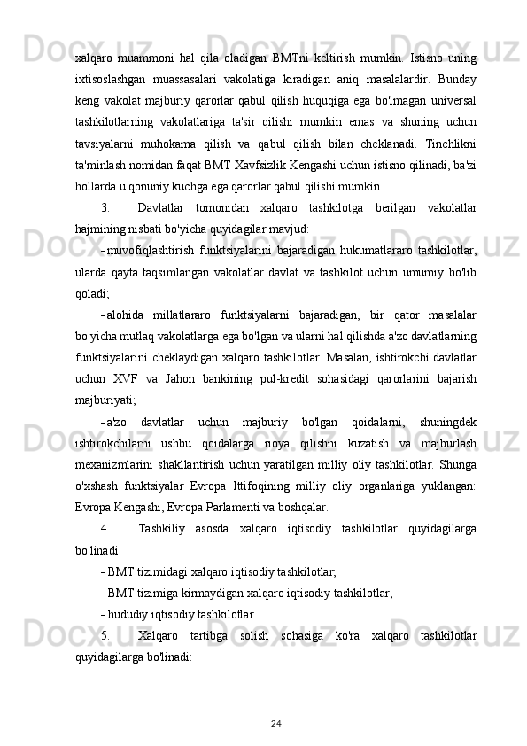 xalqaro   muammoni   hal   qila   oladigan   BMTni   keltirish   mumkin.   Istisno   uning
ixtisoslashgan   muassasalari   vakolatiga   kiradigan   aniq   masalalardir.   Bunday
keng   vakolat   majburiy   qarorlar   qabul   qilish   huquqiga   ega   bo'lmagan   universal
tashkilotlarning   vakolatlariga   ta'sir   qilishi   mumkin   emas   va   shuning   uchun
tavsiyalarni   muhokama   qilish   va   qabul   qilish   bilan   cheklanadi.   Tinchlikni
ta'minlash nomidan faqat BMT Xavfsizlik Kengashi uchun istisno qilinadi, ba'zi
hollarda u qonuniy kuchga ega qarorlar qabul qilishi mumkin.
3. Davlatlar   tomonidan   xalqaro   tashkilotga   berilgan   vakolatlar
hajmining nisbati bo'yicha quyidagilar mavjud:
 muvofiqlashtirish   funktsiyalarini   bajaradigan   hukumatlararo   tashkilotlar,
ularda   qayta   taqsimlangan   vakolatlar   davlat   va   tashkilot   uchun   umumiy   bo'lib
qoladi;
 alohida   millatlararo   funktsiyalarni   bajaradigan,   bir   qator   masalalar
bo'yicha mutlaq vakolatlarga ega bo'lgan va ularni hal qilishda a'zo davlatlarning
funktsiyalarini  cheklaydigan xalqaro tashkilotlar. Masalan,  ishtirokchi  davlatlar
uchun   XVF   va   Jahon   bankining   pul-kredit   sohasidagi   qarorlarini   bajarish
majburiyati;
 a'zo   davlatlar   uchun   majburiy   bo'lgan   qoidalarni,   shuningdek
ishtirokchilarni   ushbu   qoidalarga   rioya   qilishni   kuzatish   va   majburlash
mexanizmlarini   shakllantirish   uchun   yaratilgan   milliy   oliy   tashkilotlar.   Shunga
o'xshash   funktsiyalar   Evropa   Ittifoqining   milliy   oliy   organlariga   yuklangan:
Evropa Kengashi, Evropa Parlamenti va boshqalar. 
4. Tashkiliy   asosda   xalqaro   iqtisodiy   tashkilotlar   quyidagilarga
bo'linadi:
 BMT tizimidagi xalqaro iqtisodiy tashkilotlar;
 BMT tizimiga kirmaydigan xalqaro iqtisodiy tashkilotlar;
 hududiy iqtisodiy tashkilotlar.
5. Xalqaro   tartibga   solish   sohasiga   ko'ra   xalqaro   tashkilotlar
quyidagilarga bo'linadi:
24