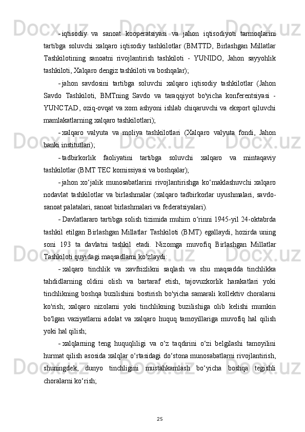  iqtisodiy   va   sanoat   kooperatsiyasi   va   jahon   iqtisodiyoti   tarmoqlarini
tartibga   soluvchi   xalqaro   iqtisodiy   tashkilotlar   (BMTTD,   Birlashgan   Millatlar
Tashkilotining   sanoatni   rivojlantirish   tashkiloti   -   YUNIDO,   Jahon   sayyohlik
tashkiloti, Xalqaro dengiz tashkiloti va boshqalar);
 jahon   savdosini   tartibga   soluvchi   xalqaro   iqtisodiy   tashkilotlar   (Jahon
Savdo   Tashkiloti,   BMTning   Savdo   va   taraqqiyot   bo'yicha   konferentsiyasi   -
YUNCTAD, oziq-ovqat va xom ashyoni ishlab chiqaruvchi va eksport qiluvchi
mamlakatlarning xalqaro tashkilotlari);
 xalqaro   valyuta   va   moliya   tashkilotlari   (Xalqaro   valyuta   fondi,   Jahon
banki institutlari);
 tadbirkorlik   faoliyatini   tartibga   soluvchi   xalqaro   va   mintaqaviy
tashkilotlar (BMT TEC komissiyasi va boshqalar);
 jahon   xo‘jalik   munosabatlarini   rivojlantirishga   ko‘maklashuvchi   xalqaro
nodavlat   tashkilotlar   va   birlashmalar   (xalqaro   tadbirkorlar   uyushmalari,   savdo-
sanoat palatalari, sanoat birlashmalari va federatsiyalari).
 Davlatlararo tartibga solish tizimida muhim o rinni 1945-yil 24-oktabrdaʻ
tashkil   etilgan   Birlashgan   Millatlar   Tashkiloti   (BMT)   egallaydi,   hozirda   uning
soni   193   ta   davlatni   tashkil   etadi.   Nizomga   muvofiq   Birlashgan   Millatlar
Tashkiloti quyidagi maqsadlarni ko‘zlaydi:
 xalqaro   tinchlik   va   xavfsizlikni   saqlash   va   shu   maqsadda   tinchlikka
tahdidlarning   oldini   olish   va   bartaraf   etish,   tajovuzkorlik   harakatlari   yoki
tinchlikning   boshqa   buzilishini   bostirish   bo'yicha   samarali   kollektiv   choralarni
ko'rish;   xalqaro   nizolarni   yoki   tinchlikning   buzilishiga   olib   kelishi   mumkin
bo'lgan   vaziyatlarni   adolat   va   xalqaro   huquq   tamoyillariga   muvofiq   hal   qilish
yoki hal qilish;
 xalqlarning   teng   huquqliligi   va   o‘z   taqdirini   o‘zi   belgilashi   tamoyilini
hurmat qilish asosida xalqlar o‘rtasidagi do‘stona munosabatlarni rivojlantirish,
shuningdek,   dunyo   tinchligini   mustahkamlash   bo‘yicha   boshqa   tegishli
choralarni ko‘rish;
25 