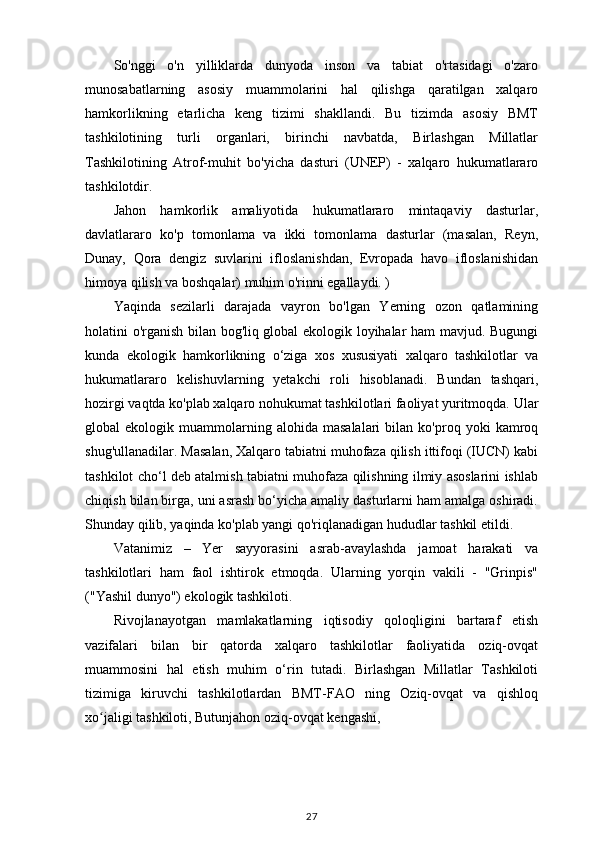 So'nggi   o'n   yilliklarda   dunyoda   inson   va   tabiat   o'rtasidagi   o'zaro
munosabatlarning   asosiy   muammolarini   hal   qilishga   qaratilgan   xalqaro
hamkorlikning   etarlicha   keng   tizimi   shakllandi.   Bu   tizimda   asosiy   BMT
tashkilotining   turli   organlari,   birinchi   navbatda,   Birlashgan   Millatlar
Tashkilotining   Atrof-muhit   bo'yicha   dasturi   (UNEP)   -   xalqaro   hukumatlararo
tashkilotdir.
Jahon   hamkorlik   amaliyotida   hukumatlararo   mintaqaviy   dasturlar,
davlatlararo   ko'p   tomonlama   va   ikki   tomonlama   dasturlar   (masalan,   Reyn,
Dunay,   Qora   dengiz   suvlarini   ifloslanishdan,   Evropada   havo   ifloslanishidan
himoya qilish va boshqalar) muhim o'rinni egallaydi. ) 
Yaqinda   sezilarli   darajada   vayron   bo'lgan   Yerning   ozon   qatlamining
holatini o'rganish bilan bog'liq global ekologik loyihalar ham mavjud. Bugungi
kunda   ekologik   hamkorlikning   o‘ziga   xos   xususiyati   xalqaro   tashkilotlar   va
hukumatlararo   kelishuvlarning   yetakchi   roli   hisoblanadi.   Bundan   tashqari,
hozirgi vaqtda ko'plab xalqaro nohukumat tashkilotlari faoliyat yuritmoqda. Ular
global   ekologik   muammolarning   alohida  masalalari   bilan   ko'proq  yoki   kamroq
shug'ullanadilar. Masalan, Xalqaro tabiatni muhofaza qilish ittifoqi (IUCN) kabi
tashkilot cho‘l deb atalmish tabiatni muhofaza qilishning ilmiy asoslarini ishlab
chiqish bilan birga, uni asrash bo‘yicha amaliy dasturlarni ham amalga oshiradi.
Shunday qilib, yaqinda ko'plab yangi qo'riqlanadigan hududlar tashkil etildi.
Vatanimiz   –   Yer   sayyorasini   asrab-avaylashda   jamoat   harakati   va
tashkilotlari   ham   faol   ishtirok   etmoqda.   Ularning   yorqin   vakili   -   "Grinpis"
("Yashil dunyo") ekologik tashkiloti.
Rivojlanayotgan   mamlakatlarning   iqtisodiy   qoloqligini   bartaraf   etish
vazifalari   bilan   bir   qatorda   xalqaro   tashkilotlar   faoliyatida   oziq-ovqat
muammosini   hal   etish   muhim   o‘rin   tutadi.   Birlashgan   Millatlar   Tashkiloti
tizimiga   kiruvchi   tashkilotlardan   BMT-FAO   ning   Oziq-ovqat   va   qishloq
xo jaligi tashkiloti, Butunjahon oziq-ovqat kengashi,ʻ
27