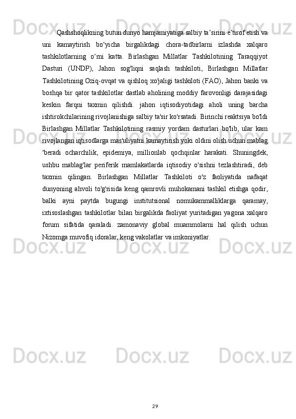 Qashshoqlikning butun dunyo hamjamiyatiga salbiy ta’sirini e’tirof etish va
uni   kamaytirish   bo‘yicha   birgalikdagi   chora-tadbirlarni   izlashda   xalqaro
tashkilotlarning   o‘rni   katta.   Birlashgan   Millatlar   Tashkilotining   Taraqqiyot
Dasturi   (UNDP),   Jahon   sog'liqni   saqlash   tashkiloti,   Birlashgan   Millatlar
Tashkilotining Oziq-ovqat va qishloq xo'jaligi tashkiloti (FAO), Jahon banki va
boshqa   bir   qator   tashkilotlar   dastlab   aholining   moddiy   farovonligi   darajasidagi
keskin   farqni   taxmin   qilishdi.   jahon   iqtisodiyotidagi   aholi   uning   barcha
ishtirokchilarining rivojlanishiga salbiy ta'sir ko'rsatadi. Birinchi reaktsiya bo'ldi
Birlashgan   Millatlar   Tashkilotining   rasmiy   yordam   dasturlari   bo'lib,   ular   kam
rivojlangan iqtisodlarga mas'uliyatni kamaytirish yoki oldini olish uchun mablag
'beradi   ocharchilik,   epidemiya,   millionlab   qochqinlar   harakati.   Shuningdek,
ushbu   mablag'lar   periferik   mamlakatlarda   iqtisodiy   o'sishni   tezlashtiradi,   deb
taxmin   qilingan.   Birlashgan   Millatlar   Tashkiloti   o'z   faoliyatida   nafaqat
dunyoning   ahvoli   to'g'risida   keng   qamrovli   muhokamani   tashkil   etishga   qodir,
balki   ayni   paytda   bugungi   institutsional   nomukammalliklarga   qaramay,
ixtisoslashgan   tashkilotlar   bilan   birgalikda   faoliyat   yuritadigan   yagona   xalqaro
forum   sifatida   qaraladi.   zamonaviy   global   muammolarni   hal   qilish   uchun
Nizomga muvofiq idoralar, keng vakolatlar va imkoniyatlar.
                          
29