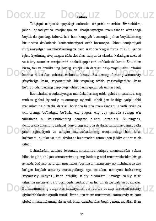 Xulosa
Tadqiqot   natijasida   quyidagi   xulosalar   chiqarish   mumkin:   Birinchidan,
jahon   iqtisodiyotida   rivojlangan   va   rivojlanayotgan   mamlakatlar   o'rtasidagi
boylik   darajasidagi   tafovut   hali   ham   kengayib   bormoqda,   jahon   boyliklarining
bir   nechta   davlatlarda   kontsentratsiyasi   ortib   bormoqda.   Jahon   hamjamiyati
rivojlanayotgan   mamlakatlarning   xalqaro   savdoda   teng   ishtirok   etishini,   jahon
iqtisodiyotining  rivojlangan  ishtirokchilari   ixtiyorida  ulardan   keladigan  mehnat
va   tabiiy   resurslar   xarajatlarini   adolatli   qoplashni   kafolatlashi   kerak.   Shu   bilan
birga,  fan  va  texnikaning  hozirgi  rivojlanish   darajasi  oziq-ovqat  mahsulotlarini
kamida   4   barobar   oshirish   imkonini   beradi.   Bu   demograflarning   zamonaviy
g'oyalariga   ko'ra,   sayyoramizda   bir   vaqtning   o'zida   yashaydiganidan   ko'ra
ko'proq odamlarning oziq-ovqat ehtiyojlarini qondirish uchun etarli.
Ikkinchidan, rivojlanayotgan mamlakatlarning ortda qolishi muammosi eng
muhim   global   iqtisodiy   muammoga   aylandi.   Aholi   jon   boshiga   yalpi   ichki
mahsulotning   o‘rtacha   darajasi   bo‘yicha   barcha   mamlakatlarni   shartli   ravishda
uch   qismga   bo‘ladigan   bo‘lsak,   eng   yuqori,   eng   boy   qismida   so‘nggi   o‘n
yilliklarda   bu   ko‘rsatkichning   barqaror   o‘sishi   kuzatiladi.   Shuningdek,
demografik muammo nafaqat dunyoning alohida davlatlarining mavqeiga, balki
jahon   iqtisodiyoti   va   xalqaro   munosabatlarning   rivojlanishiga   ham   ta'sir
ko'rsatadi,   olimlar   va   turli   davlatlar   hukumatlari   tomonidan   jiddiy   e'tibor   talab
qiladi.
Uchinchidan,   xalqaro   terrorizm   muammosi   xalqaro   munosabatlar   sohasi
bilan bog‘liq bo‘lgan zamonamizning eng keskin global muammolaridan biriga
aylandi. Xalqaro terrorizm muammosi boshqa umuminsoniy qiyinchiliklarga xos
bo'lgan   ko'plab   umumiy   xususiyatlarga   ega,   masalan,   namoyon   bo'lishning
sayyoraviy   miqyosi;   katta   aniqlik;   salbiy   dinamizm,   hayotga   salbiy   ta'sir
qilganda insoniyat o'sib bormoqda; zudlik bilan hal qilish zarurati va boshqalar.
Bu muammoning o'ziga  xos xususiyatlari  bor, bu uni  boshqa  universal  insoniy
qiyinchiliklardan ajratib turadi. Biroq, terrorizm muammosi  zamonaviy xalqaro
global muammolarning aksariyati bilan chambarchas bog'liq munosabatlar. Buni
30 