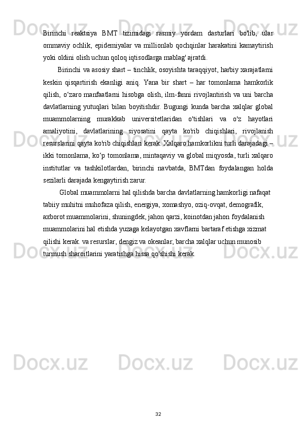 Birinchi   reaktsiya   BMT   tizimidagi   rasmiy   yordam   dasturlari   bo'lib,   ular
ommaviy   ochlik,   epidemiyalar   va   millionlab   qochqinlar   harakatini   kamaytirish
yoki oldini olish uchun qoloq iqtisodlarga mablag' ajratdi.
Birinchi va asosiy shart – tinchlik, osoyishta taraqqiyot, harbiy xarajatlarni
keskin   qisqartirish   ekanligi   aniq.   Yana   bir   shart   –   har   tomonlama   hamkorlik
qilish,  o‘zaro  manfaatlarni  hisobga   olish,   ilm-fanni   rivojlantirish  va  uni  barcha
davlatlarning   yutuqlari   bilan   boyitishdir.   Bugungi   kunda   barcha   xalqlar   global
muammolarning   murakkab   universitetlaridan   o'tishlari   va   o'z   hayotlari
amaliyotini,   davlatlarining   siyosatini   qayta   ko'rib   chiqishlari,   rivojlanish
resurslarini qayta ko'rib chiqishlari kerak. Xalqaro hamkorlikni turli darajadagi –
ikki tomonlama, ko‘p tomonlama, mintaqaviy va global miqyosda, turli xalqaro
institutlar   va   tashkilotlardan,   birinchi   navbatda,   BMTdan   foydalangan   holda
sezilarli darajada kengaytirish zarur.
 Global muammolarni hal qilishda barcha davlatlarning hamkorligi nafaqat 
tabiiy muhitni muhofaza qilish, energiya, xomashyo, oziq-ovqat, demografik, 
axborot muammolarini, shuningdek, jahon qarzi, koinotdan jahon foydalanish 
muammolarini hal etishda yuzaga kelayotgan xavflarni bartaraf etishga xizmat 
qilishi kerak. va resurslar, dengiz va okeanlar, barcha xalqlar uchun munosib 
turmush sharoitlarini yaratishga hissa qo'shishi kerak.
32
